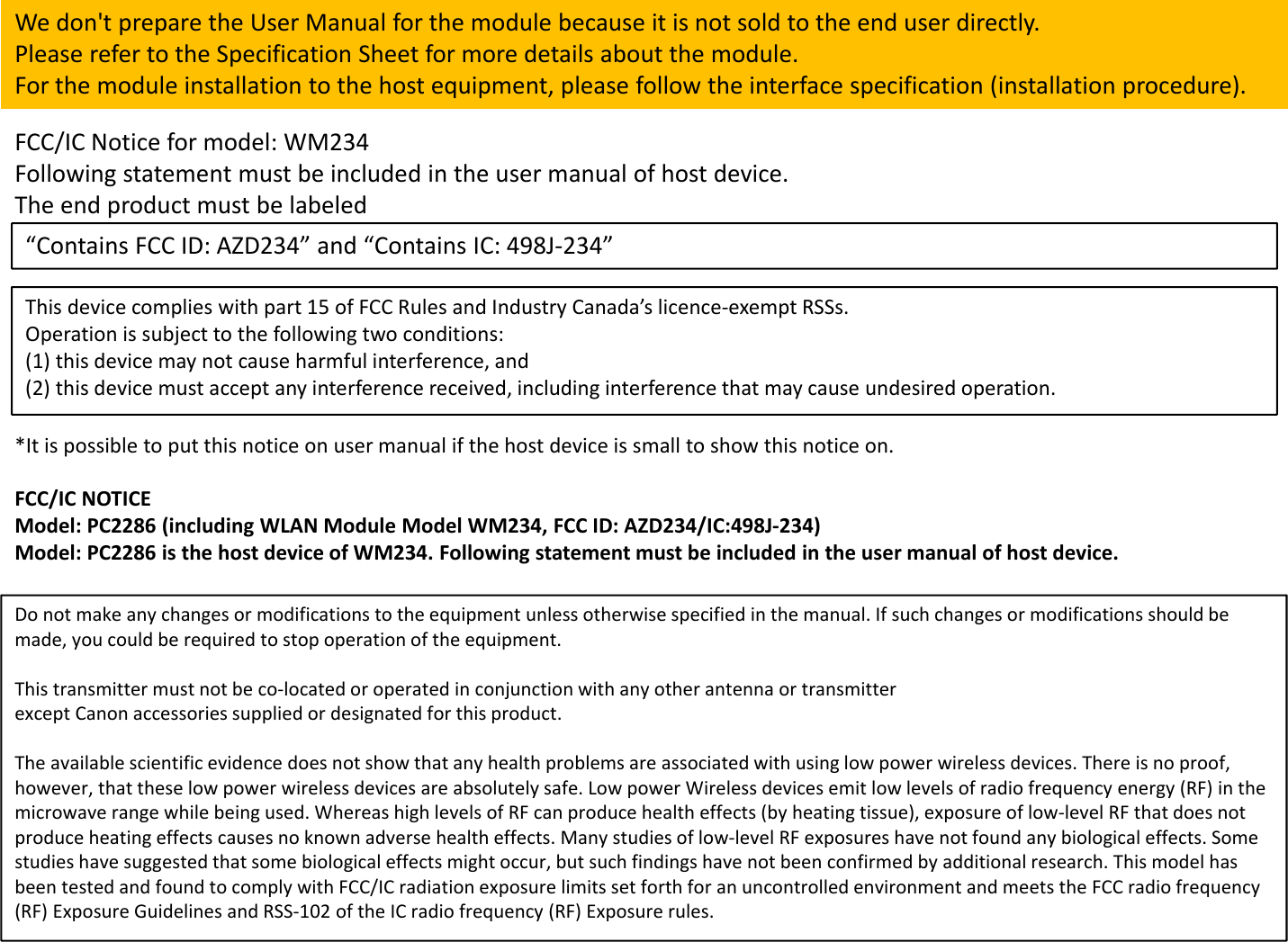 Donotmakeanychangesormodificationstotheequipmentunlessotherwisespecifiedinthemanual.Ifsuchchangesormodificationsshouldbemade,youcouldberequiredtostopoperationoftheequipment.Thistransmittermustnotbeco‐locatedoroperatedinconjunctionwithanyotherantennaortransmitterexceptCanonaccessoriessuppliedordesignatedforthisproduct.Theavailablescientificevidencedoesnotshowthatanyhealthproblemsareassociatedwithusinglowpowerwirelessdevices.Thereisnoproof,however,thattheselowpowerwirelessdevicesareabsolutelysafe.LowpowerWirelessdevicesemitlowlevelsofradiofrequencyenergy(RF)inthemicrowaverangewhilebeingused.WhereashighlevelsofRFcanproducehealtheffects(byheatingtissue),exposureoflow‐levelRFthatdoesnotproduceheatingeffectscausesnoknownadversehealtheffects.Manystudiesoflow‐levelRFexposureshavenotfoundanybiologicaleffects.Somestudieshavesuggestedthatsomebiologicaleffectsmightoccur,butsuchfindingshavenotbeenconfirmedbyadditionalresearch.ThismodelhasbeentestedandfoundtocomplywithFCC/ICradiationexposurelimitssetforthforanuncontrolledenvironmentandmeetsthe FCCradiofrequency(RF)ExposureGuidelinesandRSS‐102oftheICradiofrequency(RF)Exposurerules.FCC/ICNoticeformodel:WM234Followingstatementmustbeincludedintheusermanualofhostdevice.TheendproductmustbelabeledWedon&apos;tpreparetheUserManualforthemodulebecauseitisnotsoldtotheenduserdirectly.PleaserefertotheSpecificationSheetformoredetailsaboutthemodule.Forthemoduleinstallationtothehostequipment,pleasefollowtheinterfacespecification(installationprocedure).“ContainsFCCID:AZD234”and“ContainsIC:498J‐234”Thisdevicecomplieswithpart15ofFCCRulesandIndustryCanada’slicence‐exemptRSSs.Operationissubjecttothefollowingtwoconditions:(1)thisdevicemaynotcauseharmfulinterference,and(2)thisdevicemustacceptanyinterferencereceived,includinginterferencethatmaycauseundesiredoperation.FCC/ICNOTICEModel:PC2286(includingWLANModuleModelWM234,FCCID:AZD234/IC:498J‐234)Model:PC2286isthehostdeviceofWM234.Followingstatementmustbeincludedintheusermanualofhostdevice.*Itispossibletoputthisnoticeonusermanualifthehostdeviceissmalltoshowthisnoticeon.