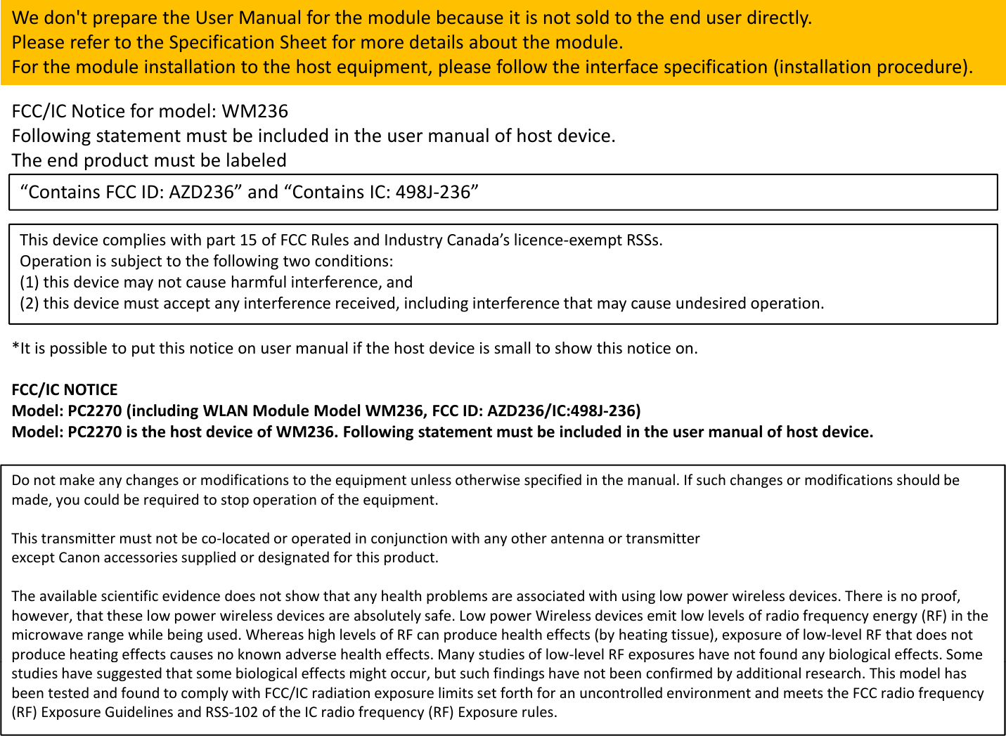 Wedon&apos;tpreparetheUserManualforthemodulebecauseitisnotsoldtotheenduserdirectly.PleaserefertotheSpecificationSheetformoredetailsaboutthemodule.For the module installation to the host equipment please follow the interface specification (installation procedure)FCC/ICNoticeformodel:WM236Followingstatementmustbeincludedintheusermanualofhostdevice.TheendproductmustbelabeledForthemoduleinstallationtothehostequipment,pleasefollowtheinterfacespecification(installationprocedure).p“ContainsFCCID:AZD236”and“ContainsIC:498J‐236”Thisdevicecomplieswithpart15ofFCCRulesandIndustryCanada’slicence‐exemptRSSs.Operation is subject to the following two conditions:Operationissubjecttothefollowingtwoconditions:(1)thisdevicemaynotcauseharmfulinterference,and(2)thisdevicemustacceptanyinterferencereceived,includinginterferencethatmaycauseundesiredoperation.*Itispossibletoputthisnoticeonusermanualifthehostdeviceissmalltoshowthisnoticeon.FCC/ICNOTICEModel:PC2270(includingWLANModuleModelWM236,FCCID:AZD236/IC:498J‐236)Model:PC2270isthehostdeviceofWM236.Followingstatementmustbeincludedintheusermanualofhostdevice.Donotmakeanychangesormodificationstotheequipmentunlessotherwisespecifiedinthemanual.Ifsuchchangesormodificationsshouldbemade,youcouldberequiredtostopoperationoftheequipment.Thistransmittermustnotbeco‐locatedoroperatedinconjunctionwithanyotherantennaortransmitterexceptCanonaccessoriessuppliedordesignatedforthisproduct.ppp g pTheavailablescientificevidencedoesnotshowthatanyhealthproblemsareassociatedwithusinglowpowerwirelessdevices.Thereisnoproof,however,thattheselowpowerwirelessdevicesareabsolutelysafe.LowpowerWirelessdevicesemitlowlevelsofradiofrequencyenergy(RF)inthemicrowaverangewhilebeingused.WhereashighlevelsofRFcanproducehealtheffects(byheatingtissue),exposureoflow‐levelRFthatdoesnotproduceheatingeffectscausesnoknownadversehealtheffects.Manystudiesoflow‐levelRFexposureshavenotfoundanybiologicaleffects.Somep g yp y gstudieshavesuggestedthatsomebiologicaleffectsmightoccur,butsuchfindingshavenotbeenconfirmedbyadditionalresearch.ThismodelhasbeentestedandfoundtocomplywithFCC/ICradiationexposurelimitssetforthforanuncontrolledenvironmentandmeetsthe FCCradiofrequency(RF)ExposureGuidelinesandRSS‐102oftheICradiofrequency(RF)Exposurerules.