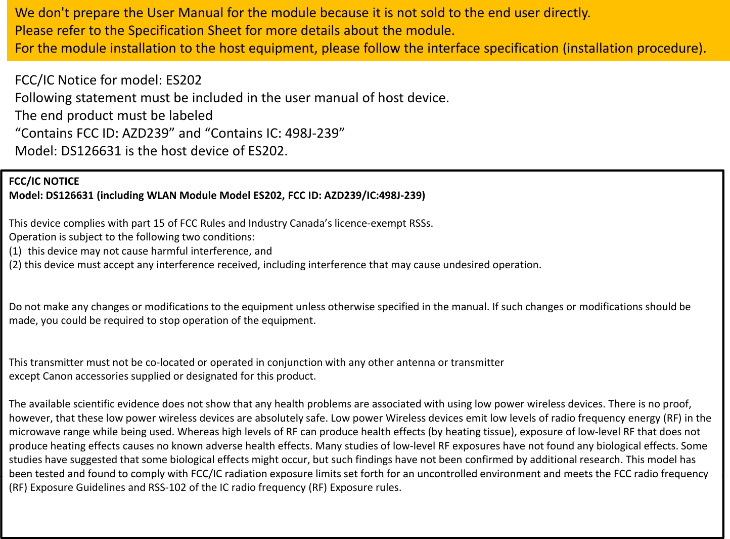 Wedon&apos;tpreparetheUserManualforthemodulebecauseitisnotsoldtotheenduserdirectly.PleaserefertotheSpecificationSheetformoredetailsaboutthemodule.For the module installation to the host equipment please follow the interface specification (installation procedure)FCC/ICNoticeformodel:ES202Followingstatementmustbeincludedintheusermanualofhostdevice.TheendproductmustbelabeledForthemoduleinstallationtothehostequipment,pleasefollowtheinterfacespecification(installationprocedure).FCC/ICNOTICEMdlDS126631(i l di WLAN Mdl MdlES202FCC IDAZD239/IC 498J239)p“ContainsFCCID:AZD239”and“ContainsIC:498J‐239”Model:DS126631isthehostdeviceofES202.Model:DS126631(includingWLANModuleModelES202,FCCID:AZD239/IC:498J‐239)Thisdevicecomplieswithpart15ofFCCRulesandIndustryCanada’slicence‐exemptRSSs.Operationissubjecttothefollowingtwoconditions:(1) thisdevicemaynotcauseharmfulinterference,and(2) thi di t t it f idildi it f th t did ti(2)thisdevicemustacceptanyinterferencereceived,includinginterferencethatmaycauseundesiredoperation.Donotmakeanychangesormodificationstotheequipmentunlessotherwisespecifiedinthemanual.Ifsuchchangesormodificationsshouldbemade,youcouldberequiredtostopoperationoftheequipment.Thistransmittermustnotbeco‐locatedoroperatedinconjunctionwithanyotherantennaortransmitterexceptCanonaccessoriessuppliedordesignatedforthisproduct.The available scientific evidence does not show that any health problems are associated with using low power wireless devicesThere is no proofTheavailablescientificevidencedoesnotshowthatanyhealthproblemsareassociatedwithusinglowpowerwirelessdevices.Thereisnoproof,however,thattheselowpowerwirelessdevicesareabsolutelysafe.LowpowerWirelessdevicesemitlowlevelsofradiofrequencyenergy(RF)inthemicrowaverangewhilebeingused.WhereashighlevelsofRFcanproducehealtheffects(byheatingtissue),exposureoflow‐levelRFthatdoesnotproduceheatingeffectscausesnoknownadversehealtheffects.Manystudiesoflow‐levelRFexposureshavenotfoundanybiologicaleffects.Somestudieshavesuggestedthatsomebiologicaleffectsmightoccur,butsuchfindingshavenotbeenconfirmedbyadditionalresearch.Thismodelhasbeen tested and found to comply with FCC/IC radiation exposure limits set forth for an uncontrolled environment and meets theFCCradio frequencybeentestedandfoundtocomplywithFCC/ICradiationexposurelimitssetforthforanuncontrolledenvironmentandmeetstheFCCradiofrequency(RF)ExposureGuidelinesandRSS‐102oftheICradiofrequency(RF)Exposurerules.