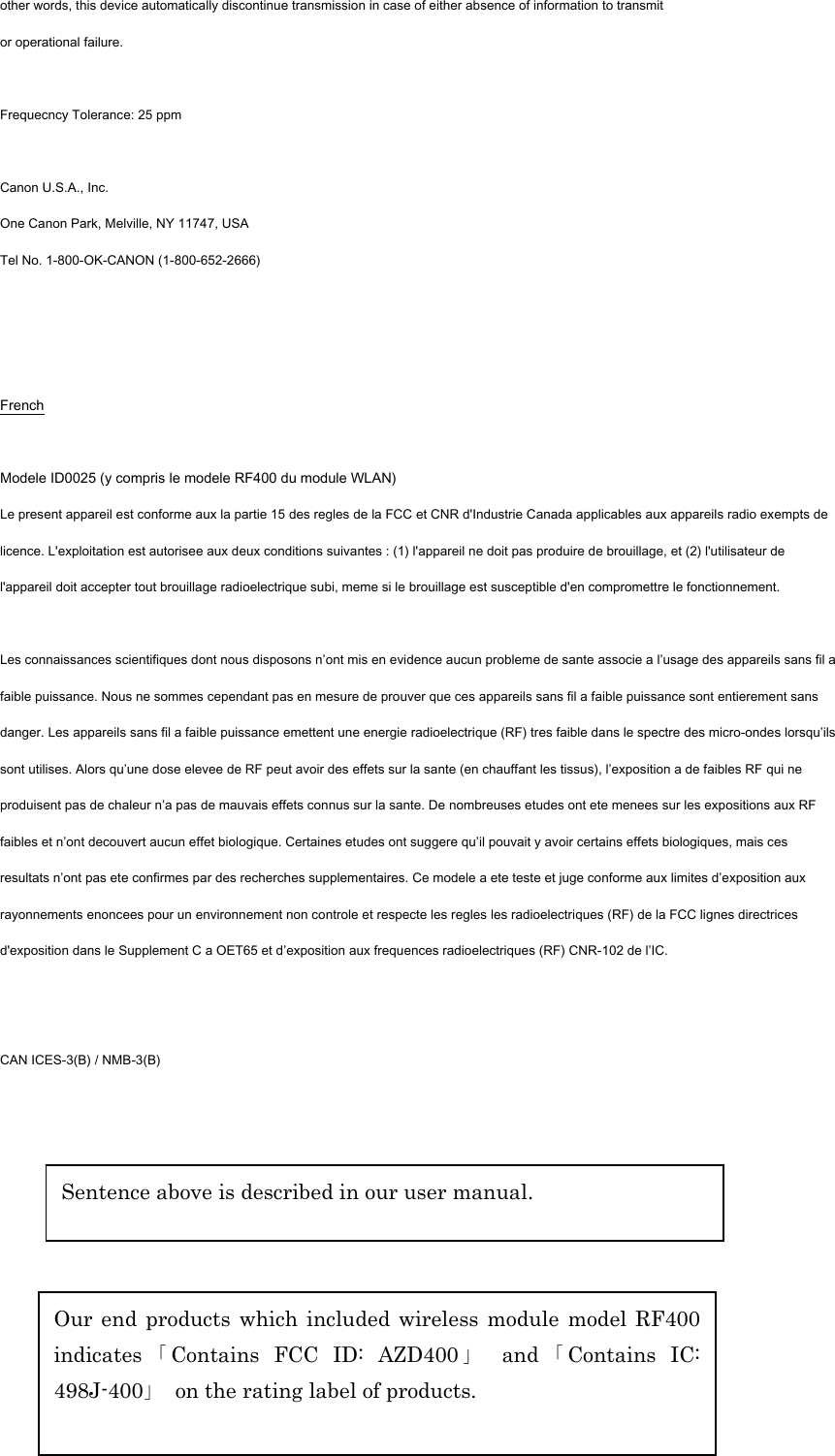 other words, this device automatically discontinue transmission in case of either absence of information to transmit or operational failure.  Frequecncy Tolerance: 25 ppm  Canon U.S.A., Inc. One Canon Park, Melville, NY 11747, USA Tel No. 1-800-OK-CANON (1-800-652-2666)    French  Modele ID0025 (y compris le modele RF400 du module WLAN) Le present appareil est conforme aux la partie 15 des regles de la FCC et CNR d&apos;Industrie Canada applicables aux appareils radio exempts de licence. L&apos;exploitation est autorisee aux deux conditions suivantes : (1) l&apos;appareil ne doit pas produire de brouillage, et (2) l&apos;utilisateur de l&apos;appareil doit accepter tout brouillage radioelectrique subi, meme si le brouillage est susceptible d&apos;en compromettre le fonctionnement.  Les connaissances scientifiques dont nous disposons n’ont mis en evidence aucun probleme de sante associe a l’usage des appareils sans fil a faible puissance. Nous ne sommes cependant pas en mesure de prouver que ces appareils sans fil a faible puissance sont entierement sans danger. Les appareils sans fil a faible puissance emettent une energie radioelectrique (RF) tres faible dans le spectre des micro-ondes lorsqu’ils sont utilises. Alors qu’une dose elevee de RF peut avoir des effets sur la sante (en chauffant les tissus), l’exposition a de faibles RF qui ne produisent pas de chaleur n’a pas de mauvais effets connus sur la sante. De nombreuses etudes ont ete menees sur les expositions aux RF faibles et n’ont decouvert aucun effet biologique. Certaines etudes ont suggere qu’il pouvait y avoir certains effets biologiques, mais ces resultats n’ont pas ete confirmes par des recherches supplementaires. Ce modele a ete teste et juge conforme aux limites d’exposition aux rayonnements enoncees pour un environnement non controle et respecte les regles les radioelectriques (RF) de la FCC lignes directrices d&apos;exposition dans le Supplement C a OET65 et d’exposition aux frequences radioelectriques (RF) CNR-102 de l’IC.   CAN ICES-3(B) / NMB-3(B)   Our end products which included wireless module model RF400 indicates 「Contains FCC ID: AZD400 」 and 「Contains IC: 498J-400」  on the rating label of products. Sentence above is described in our user manual. 