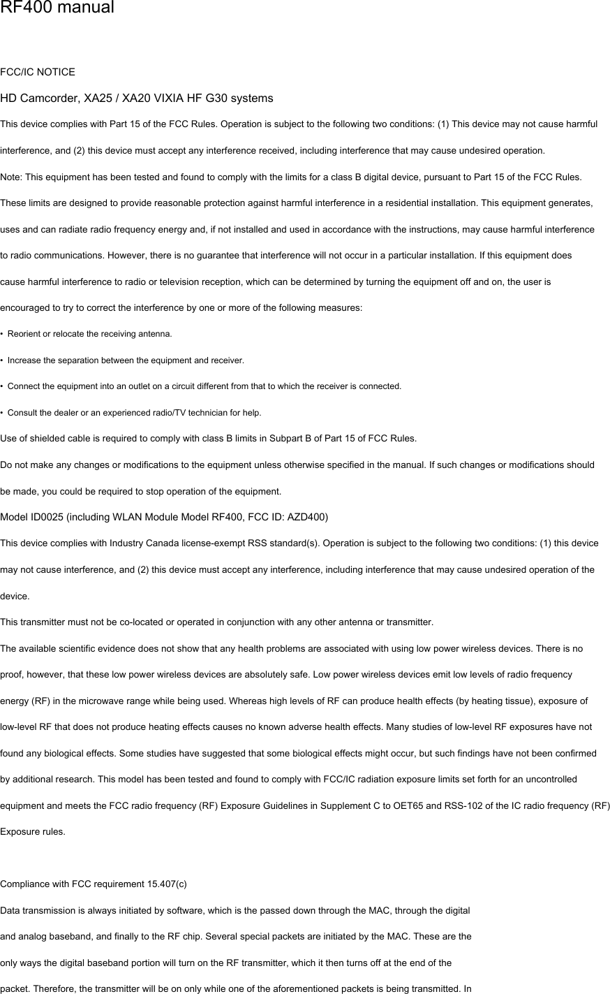 RF400 manual   FCC/IC NOTICE HD Camcorder, XA25 / XA20 VIXIA HF G30 systems This device complies with Part 15 of the FCC Rules. Operation is subject to the following two conditions: (1) This device may not cause harmful interference, and (2) this device must accept any interference received, including interference that may cause undesired operation. Note: This equipment has been tested and found to comply with the limits for a class B digital device, pursuant to Part 15 of the FCC Rules. These limits are designed to provide reasonable protection against harmful interference in a residential installation. This equipment generates, uses and can radiate radio frequency energy and, if not installed and used in accordance with the instructions, may cause harmful interference to radio communications. However, there is no guarantee that interference will not occur in a particular installation. If this equipment does cause harmful interference to radio or television reception, which can be determined by turning the equipment off and on, the user is encouraged to try to correct the interference by one or more of the following measures: •  Reorient or relocate the receiving antenna. •  Increase the separation between the equipment and receiver. •  Connect the equipment into an outlet on a circuit different from that to which the receiver is connected. •  Consult the dealer or an experienced radio/TV technician for help. Use of shielded cable is required to comply with class B limits in Subpart B of Part 15 of FCC Rules. Do not make any changes or modifications to the equipment unless otherwise specified in the manual. If such changes or modifications should be made, you could be required to stop operation of the equipment. Model ID0025 (including WLAN Module Model RF400, FCC ID: AZD400) This device complies with Industry Canada license-exempt RSS standard(s). Operation is subject to the following two conditions: (1) this device may not cause interference, and (2) this device must accept any interference, including interference that may cause undesired operation of the device. This transmitter must not be co-located or operated in conjunction with any other antenna or transmitter. The available scientific evidence does not show that any health problems are associated with using low power wireless devices. There is no proof, however, that these low power wireless devices are absolutely safe. Low power wireless devices emit low levels of radio frequency energy (RF) in the microwave range while being used. Whereas high levels of RF can produce health effects (by heating tissue), exposure of low-level RF that does not produce heating effects causes no known adverse health effects. Many studies of low-level RF exposures have not found any biological effects. Some studies have suggested that some biological effects might occur, but such findings have not been confirmed by additional research. This model has been tested and found to comply with FCC/IC radiation exposure limits set forth for an uncontrolled equipment and meets the FCC radio frequency (RF) Exposure Guidelines in Supplement C to OET65 and RSS-102 of the IC radio frequency (RF) Exposure rules.  Compliance with FCC requirement 15.407(c) Data transmission is always initiated by software, which is the passed down through the MAC, through the digital and analog baseband, and finally to the RF chip. Several special packets are initiated by the MAC. These are the only ways the digital baseband portion will turn on the RF transmitter, which it then turns off at the end of the packet. Therefore, the transmitter will be on only while one of the aforementioned packets is being transmitted. In 
