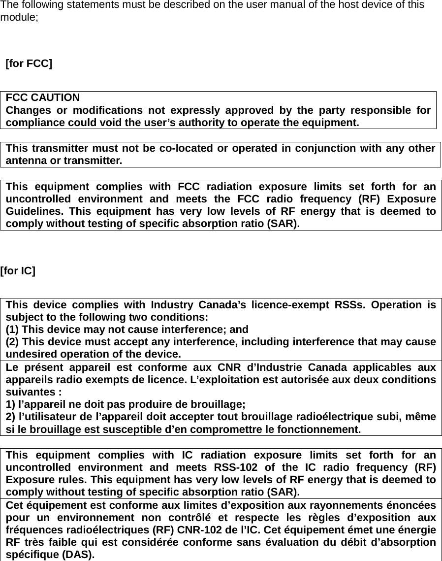 The following statements must be described on the user manual of the host device of this module;    [for FCC]       FCC CAUTION Changes or modifications not expressly approved by the party responsible for compliance could void the user’s authority to operate the equipment.  This transmitter must not be co-located or operated in conjunction with any other antenna or transmitter.  This equipment complies with FCC radiation exposure limits set forth for an uncontrolled environment and meets the FCC radio frequency (RF) Exposure Guidelines. This equipment has very low levels of RF energy that is deemed to comply without testing of specific absorption ratio (SAR).   [for IC]       This device complies with Industry Canada’s licence-exempt RSSs. Operation is subject to the following two conditions: (1) This device may not cause interference; and   (2) This device must accept any interference, including interference that may cause undesired operation of the device. Le présent appareil est conforme aux CNR d’Industrie Canada applicables aux appareils radio exempts de licence. L’exploitation est autorisée aux deux conditions suivantes : 1) l’appareil ne doit pas produire de brouillage; 2) l’utilisateur de l’appareil doit accepter tout brouillage radioélectrique subi, même si le brouillage est susceptible d’en compromettre le fonctionnement.  This equipment complies with IC radiation exposure limits set forth for an uncontrolled environment and meets RSS-102 of the IC radio frequency (RF) Exposure rules. This equipment has very low levels of RF energy that is deemed to comply without testing of specific absorption ratio (SAR). Cet équipement est conforme aux limites d’exposition aux rayonnements énoncées pour un environnement non contrôlé et respecte les règles d’exposition aux fréquences radioélectriques (RF) CNR-102 de l’IC. Cet équipement émet une énergie RF très faible qui est considérée conforme sans évaluation du débit d’absorption spécifique (DAS).     