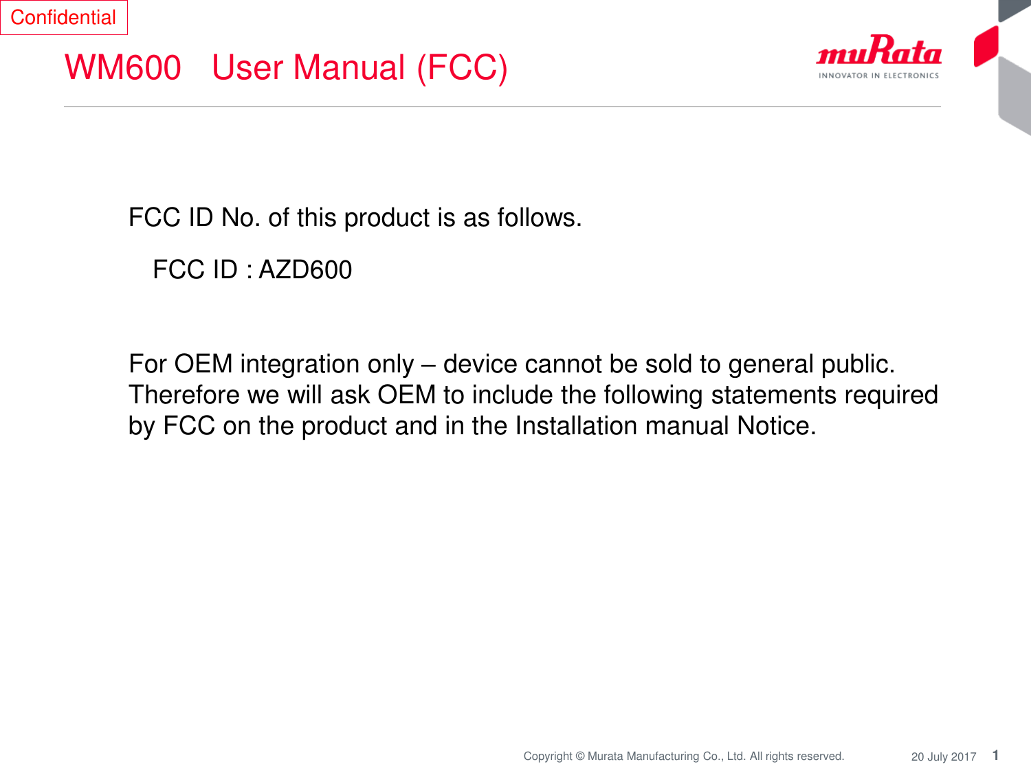 1Copyright © Murata Manufacturing Co., Ltd. All rights reserved. 20 July 2017WM600   User Manual (FCC)FCC ID No. of this product is as follows. FCC ID : AZD600ConfidentialFor OEM integration only –device cannot be sold to general public. Therefore we will ask OEM to include the following statements required by FCC on the product and in the Installation manual Notice. 