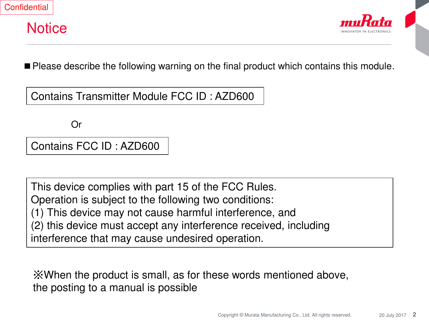 2Copyright © Murata Manufacturing Co., Ltd. All rights reserved. 20 July 2017NoticeConfidential■Please describe the following warning on the final product which contains this module.OrContains Transmitter Module FCC ID : AZD600 Contains FCC ID : AZD600 This device complies with part 15 of the FCC Rules. Operation is subject to the following two conditions: (1) This device may not cause harmful interference, and (2) this device must accept any interference received, including interference that may cause undesired operation.※When the product is small, as for these words mentioned above, the posting to a manual is possible 