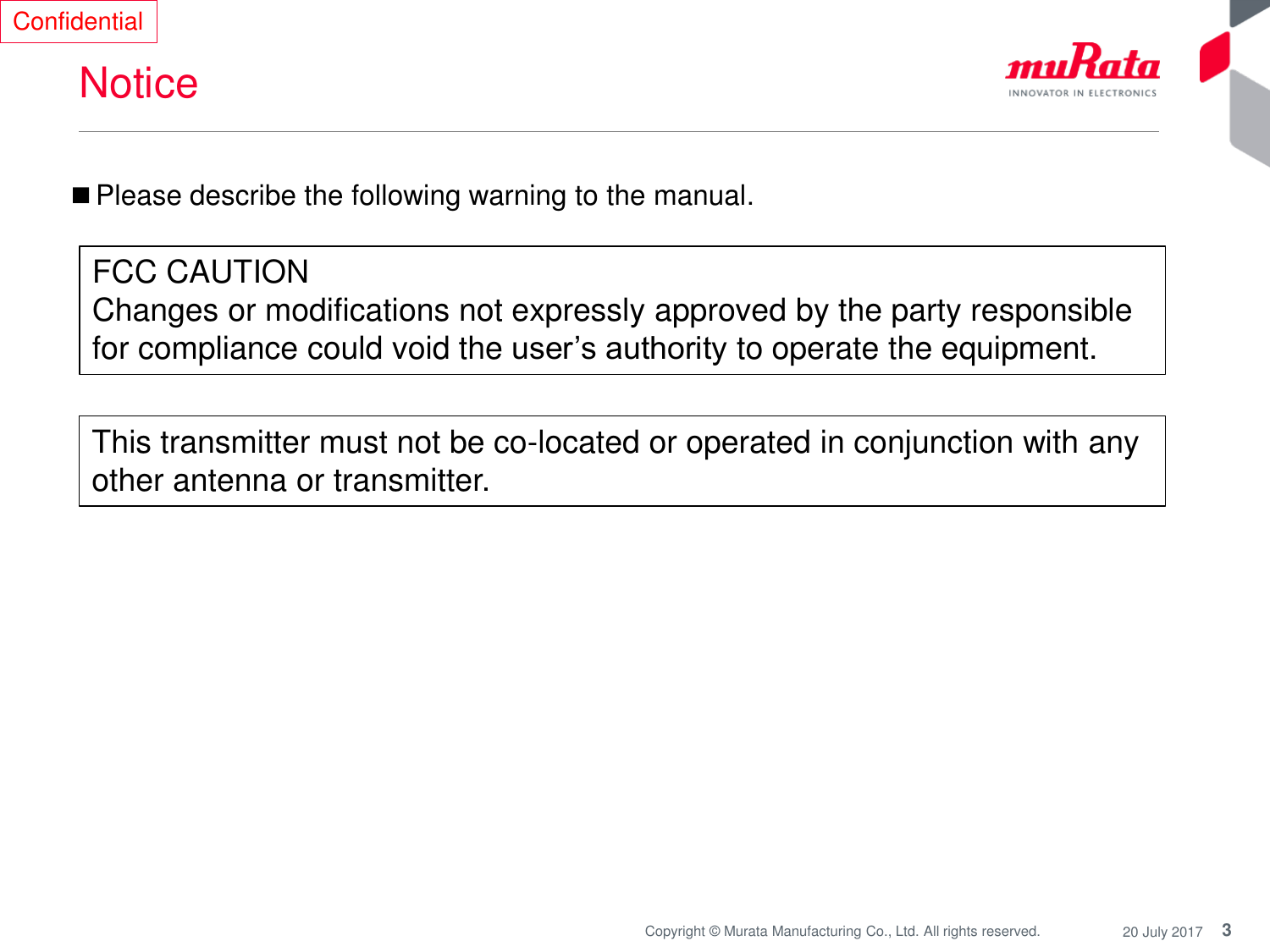 3Copyright © Murata Manufacturing Co., Ltd. All rights reserved. 20 July 2017NoticeConfidential■Please describe the following warning to the manual.FCC CAUTIONChanges or modifications not expressly approved by the party responsible for compliance could void the user’s authority to operate the equipment.This transmitter must not be co-located or operated in conjunction with any other antenna or transmitter.