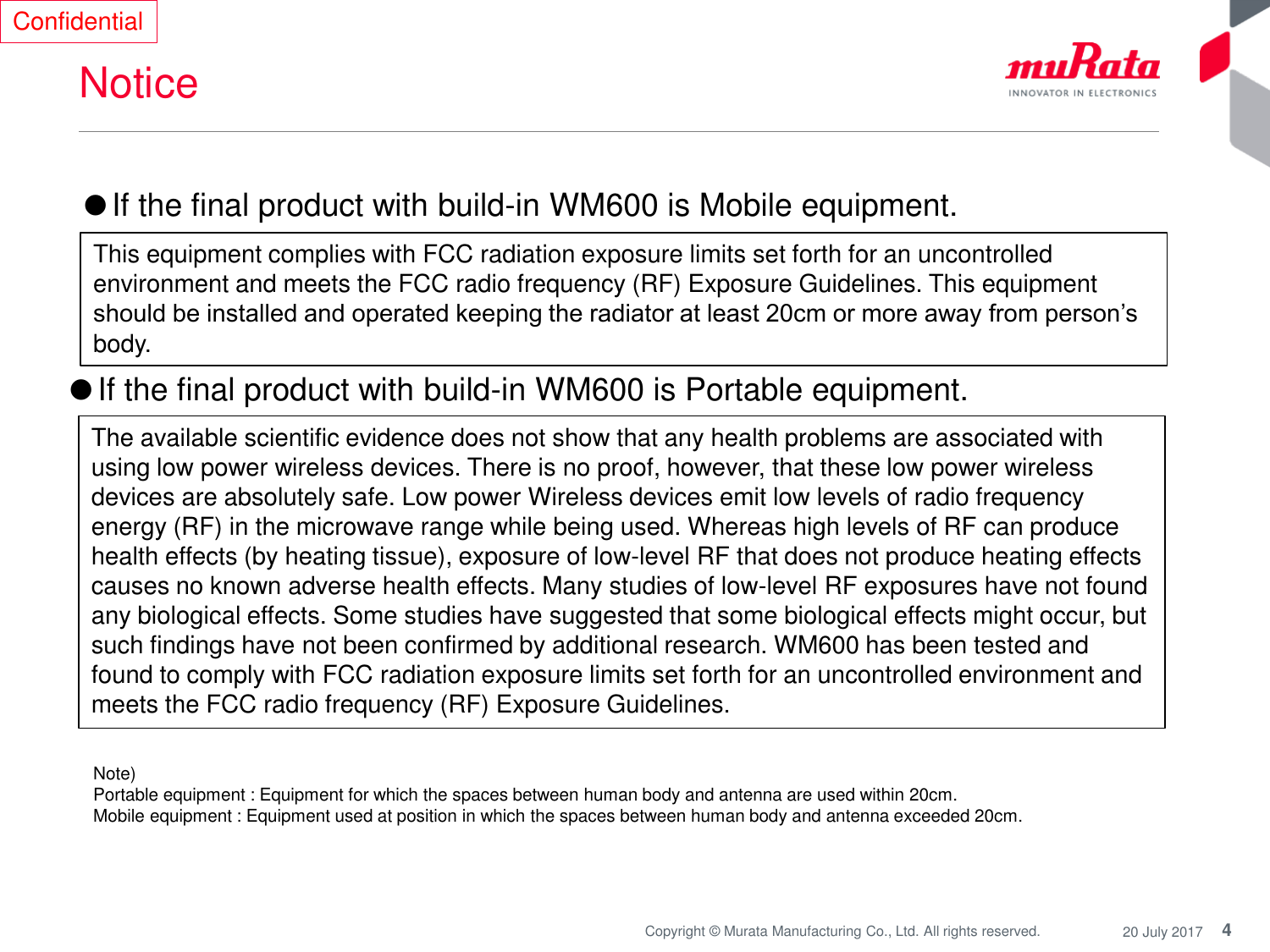 4Copyright © Murata Manufacturing Co., Ltd. All rights reserved. 20 July 2017NoticeConfidentialThe available scientific evidence does not show that any health problems are associated with using low power wireless devices. There is no proof, however, that these low power wireless devices are absolutely safe. Low power Wireless devices emit low levels of radio frequency energy (RF) in the microwave range while being used. Whereas high levels of RF can produce health effects (by heating tissue), exposure of low-level RF that does not produce heating effects causes no known adverse health effects. Many studies of low-level RF exposures have not found any biological effects. Some studies have suggested that some biological effects might occur, but such findings have not been confirmed by additional research. WM600 has been tested and found to comply with FCC radiation exposure limits set forth for an uncontrolled environment and meets the FCC radio frequency (RF) Exposure Guidelines.●If the final product with build-in WM600 is Mobile equipment.This equipment complies with FCC radiation exposure limits set forth for an uncontrolled environment and meets the FCC radio frequency (RF) Exposure Guidelines. This equipment should be installed and operated keeping the radiator at least 20cm or more away from person’s body.●If the final product with build-in WM600 is Portable equipment.Note) Portable equipment : Equipment for which the spaces between human body and antenna are used within 20cm. Mobile equipment : Equipment used at position in which the spaces between human body and antenna exceeded 20cm. 