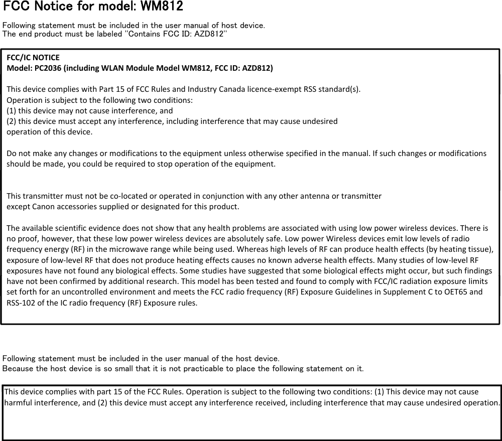 FCC Notice for model: WM812Following statement must be included in the user manual of host device.The end product must be labeled &apos;&apos;Contains FCC ID: AZD812&apos;&apos;FCC/ICNOTICEModel:PC2036 (includingWLANModuleModelWM812,FCCID:AZD812)ThisdevicecomplieswithPart15ofFCCRulesandIndustryCanadalicence‐exemptRSSstandard(s).ThisdevicecomplieswithPart15ofFCCRulesandIndustryCanadalicence‐exemptRSSstandard(s).Operationissubjecttothefollowingtwoconditions:(1)thisdevicemaynotcauseinterference,and(2)thisdevicemustacceptanyinterference,includinginterferencethatmaycauseundesiredoperationofthisdevice.Donotmakeanychangesormodificationstotheequipmentunlessotherwisespecifiedinthemanual.Ifsuchchangesormodificationsshouldbemade,youcouldberequiredtostopoperationoftheequipment.Thistransmittermustnotbeco‐locatedoroperatedinconjunctionwithanyotherantennaortransmitterexceptCanonaccessoriessuppliedordesignatedforthisproduct.Theavailablescientificevidencedoesnotshowthatanyhealthproblemsareassociatedwithusinglowpowerwirelessdevices.Thereisnoproof,however,thattheselowpowerwirelessdevicesareabsolutelysafe.LowpowerWirelessdevicesemitlowlevelsofradiofrequencyenergy(RF)inthemicrowaverangewhilebeingused.WhereashighlevelsofRFcanproducehealtheffects(byheatingtissue),exposureoflow‐levelRFthatdoesnotproduceheatingeffectscausesnoknownadversehealtheffects.Manystudiesoflow‐level RFexposureshavenotfoundanybiologicaleffects.Somestudieshavesuggestedthatsomebiologicaleffectsmightoccur,butsuchfindingshavenotbeenconfirmedbyadditionalresearch.ThismodelhasbeentestedandfoundtocomplywithFCC/ICradiationexposure limitssetforthforanuncontrolledenvironmentandmeetstheFCCradiofrequency(RF)ExposureGuidelinesinSupplementCtoOET65 andFollowing statement must be included in the user manual of the host device.Because the host device is so small that it is not practicable to place the following statement on it.havenotbeenconfirmedbyadditionalresearch.ThismodelhasbeentestedandfoundtocomplywithFCC/ICradiationexposure limitssetforthforanuncontrolledenvironmentandmeetstheFCCradiofrequency(RF)ExposureGuidelinesinSupplementCtoOET65 andRSS‐102oftheICradiofrequency(RF)Exposurerules.This device complies with part 15 of the FCC Rules Operation is subject to the following two conditions: (1) This device maynotcauseThisdevicecomplieswithpart15oftheFCCRules.Operationissubjecttothefollowingtwoconditions:(1)Thisdevicemay notcauseharmfulinterference,and(2)thisdevicemustacceptanyinterferencereceived,includinginterferencethatmaycauseundesired operation.