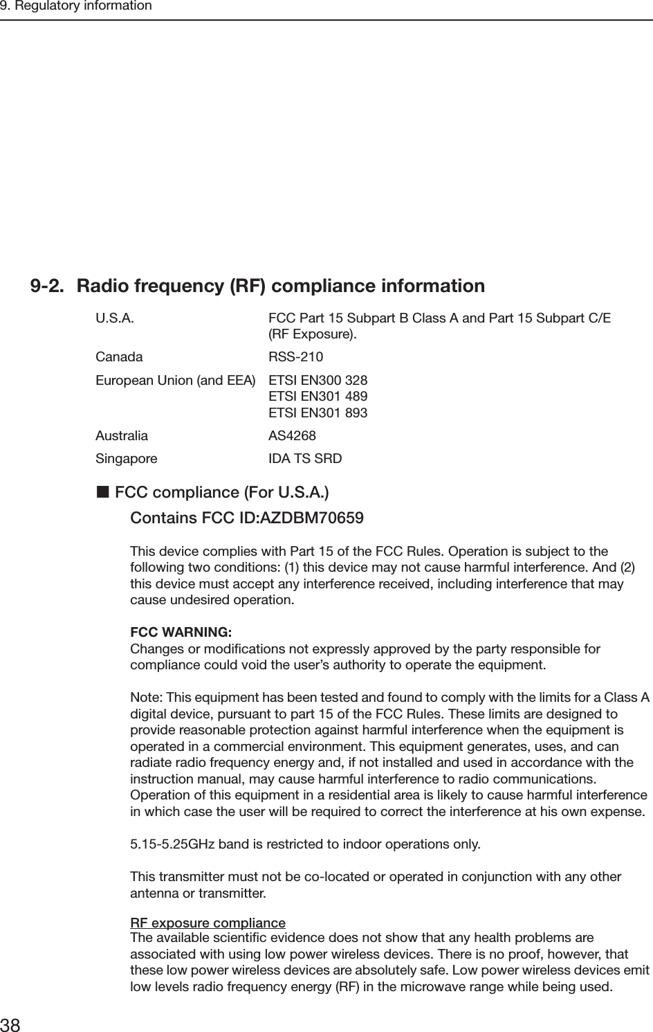 9. Regulatory information389-2. Radio frequency (RF) compliance informationU.S.A. FCC Part 15 Subpart B Class A and Part 15 Subpart C/E (RF Exposure).Canada RSS-210European Union (and EEA) ETSI EN300 328ETSI EN301 489ETSI EN301 893Australia AS4268Singapore IDA TS SRDFCC compliance (For U.S.A.)Contains FCC ID:AZDBM70659This device complies with Part 15 of the FCC Rules. Operation is subject to the following two conditions: (1) this device may not cause harmful interference. And (2) this device must accept any interference received, including interference that may cause undesired operation.FCC WARNING:Changes or modifications not expressly approved by the party responsible for compliance could void the user’s authority to operate the equipment.Note: This equipment has been tested and found to comply with the limits for a Class A digital device, pursuant to part 15 of the FCC Rules. These limits are designed to provide reasonable protection against harmful interference when the equipment is operated in a commercial environment. This equipment generates, uses, and can radiate radio frequency energy and, if not installed and used in accordance with the instruction manual, may cause harmful interference to radio communications. Operation of this equipment in a residential area is likely to cause harmful interference in which case the user will be required to correct the interference at his own expense.5.15-5.25GHz band is restricted to indoor operations only.This transmitter must not be co-located or operated in conjunction with any other antenna or transmitter.RF exposure complianceThe available scientific evidence does not show that any health problems are associated with using low power wireless devices. There is no proof, however, that these low power wireless devices are absolutely safe. Low power wireless devices emit low levels radio frequency energy (RF) in the microwave range while being used. EN 60601-1-4:1996+A1:1999 Medical electrical equipment - Part 1-4:Collateral Standard:Programmable electrical medical systemsEN 60601-1-6:2007 Medical electrical equipment - Part 1-6:Collateral Standard:UsabilityEN 60601-2-32:1994 Medical electrical equipment - Part 2: Particular requirements for the safety of associated equipment of X-ray equipmentEN 62304:2006 Medical device software-Software life cycle processesEN 62366:2008 Medical device - Application of usability engineering to medical devicesEN ISO 14971:2009 Medical device - Application of risk management to medical devicesEN ISO 10993-1:2009/-5:2009/10993-10:2009Biological evaluation of medical devices Part 1: Evaluation and testing within a risk management process