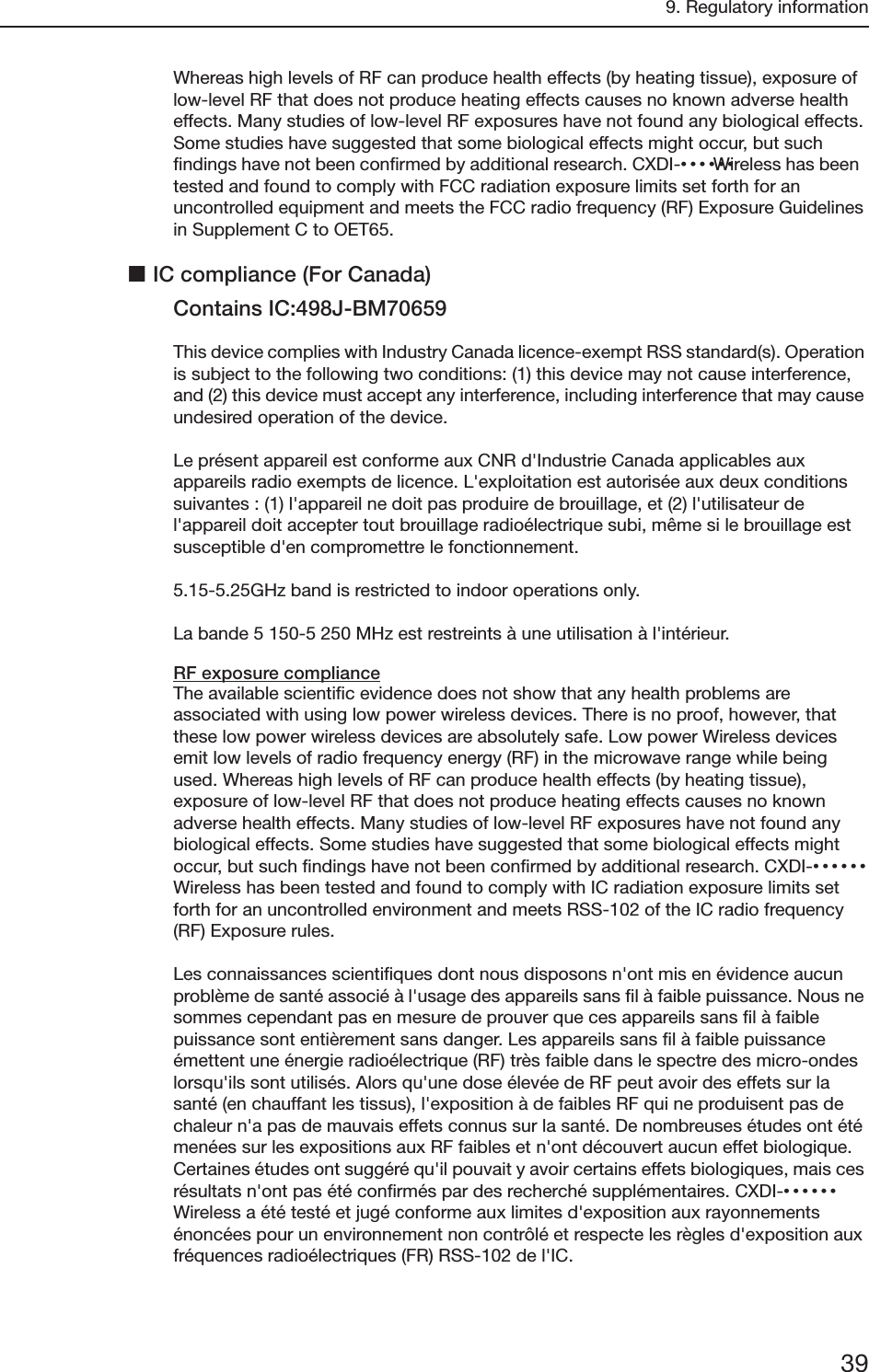 9. Regulatory information39Whereas high levels of RF can produce health effects (by heating tissue), exposure of low-level RF that does not produce heating effects causes no known adverse health effects. Many studies of low-level RF exposures have not found any biological effects. Some studies have suggested that some biological effects might occur, but such findings have not been confirmed by additional research. CXDI-•••••• Wireless has been tested and found to comply with FCC radiation exposure limits set forth for an uncontrolled equipment and meets the FCC radio frequency (RF) Exposure Guidelines in Supplement C to OET65.IC compliance (For Canada)Contains IC:498J-BM70659This device complies with Industry Canada licence-exempt RSS standard(s). Operation is subject to the following two conditions: (1) this device may not cause interference, and (2) this device must accept any interference, including interference that may cause undesired operation of the device.Le présent appareil est conforme aux CNR d&apos;Industrie Canada applicables aux appareils radio exempts de licence. L&apos;exploitation est autorisée aux deux conditions suivantes : (1) l&apos;appareil ne doit pas produire de brouillage, et (2) l&apos;utilisateur de l&apos;appareil doit accepter tout brouillage radioélectrique subi, même si le brouillage est susceptible d&apos;en compromettre le fonctionnement.5.15-5.25GHz band is restricted to indoor operations only.La bande 5 150-5 250 MHz est restreints à une utilisation à l&apos;intérieur.RF exposure complianceThe available scientific evidence does not show that any health problems are associated with using low power wireless devices. There is no proof, however, that these low power wireless devices are absolutely safe. Low power Wireless devices emit low levels of radio frequency energy (RF) in the microwave range while being used. Whereas high levels of RF can produce health effects (by heating tissue), exposure of low-level RF that does not produce heating effects causes no known adverse health effects. Many studies of low-level RF exposures have not found any biological effects. Some studies have suggested that some biological effects might occur, but such findings have not been confirmed by additional research. CXDI-•••••• Wireless has been tested and found to comply with IC radiation exposure limits set forth for an uncontrolled environment and meets RSS-102 of the IC radio frequency (RF) Exposure rules.Les connaissances scientifiques dont nous disposons n&apos;ont mis en évidence aucun problème de santé associé à l&apos;usage des appareils sans fil à faible puissance. Nous ne sommes cependant pas en mesure de prouver que ces appareils sans fil à faible puissance sont entièrement sans danger. Les appareils sans fil à faible puissance émettent une énergie radioélectrique (RF) très faible dans le spectre des micro-ondes lorsqu&apos;ils sont utilisés. Alors qu&apos;une dose élevée de RF peut avoir des effets sur la santé (en chauffant les tissus), l&apos;exposition à de faibles RF qui ne produisent pas de chaleur n&apos;a pas de mauvais effets connus sur la santé. De nombreuses études ont été menées sur les expositions aux RF faibles et n&apos;ont découvert aucun effet biologique. Certaines études ont suggéré qu&apos;il pouvait y avoir certains effets biologiques, mais ces résultats n&apos;ont pas été confirmés par des recherché supplémentaires. CXDI-•••••• Wireless a été testé et jugé conforme aux limites d&apos;exposition aux rayonnements énoncées pour un environnement non contrôlé et respecte les règles d&apos;exposition aux fréquences radioélectriques (FR) RSS-102 de l&apos;IC.