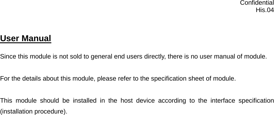 Confidential  His.04 User Manual   Since this module is not sold to general end users directly, there is no user manual of module.  For the details about this module, please refer to the specification sheet of module.     This module should be installed in the host device according to the interface specification (installation procedure).       