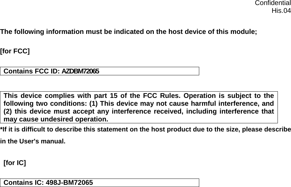  Confidential  His.04 The following information must be indicated on the host device of this module;  [for FCC]   Contains FCC ID: AZDBM72065   This device complies with part 15 of the FCC Rules. Operation is subject to the following two conditions: (1) This device may not cause harmful interference, and (2) this device must accept any interference received, including interference that may cause undesired operation. *If it is difficult to describe this statement on the host product due to the size, please describe in the User&apos;s manual.   [for IC]   Contains IC: 498J-BM72065    