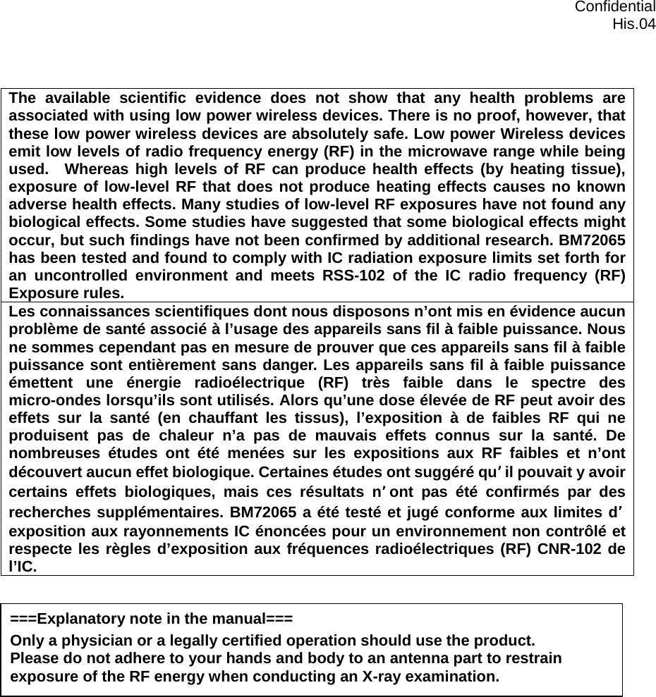  Confidential  His.04  The available scientific evidence does not show that any health problems are associated with using low power wireless devices. There is no proof, however, that these low power wireless devices are absolutely safe. Low power Wireless devices emit low levels of radio frequency energy (RF) in the microwave range while being used.  Whereas high levels of RF can produce health effects (by heating tissue), exposure of low-level RF that does not produce heating effects causes no known adverse health effects. Many studies of low-level RF exposures have not found any biological effects. Some studies have suggested that some biological effects might occur, but such findings have not been confirmed by additional research. BM72065 has been tested and found to comply with IC radiation exposure limits set forth for an uncontrolled environment and meets RSS-102 of the IC radio frequency (RF) Exposure rules. Les connaissances scientifiques dont nous disposons n’ont mis en évidence aucun problème de santé associé à l’usage des appareils sans fil à faible puissance. Nous ne sommes cependant pas en mesure de prouver que ces appareils sans fil à faible puissance sont entièrement sans danger. Les appareils sans fil à faible puissance émettent une énergie radioélectrique (RF) très faible dans le spectre des micro-ondes lorsqu’ils sont utilisés. Alors qu’une dose élevée de RF peut avoir des effets sur la santé (en chauffant les tissus), l’exposition à de faibles RF qui ne produisent pas de chaleur n’a pas de mauvais effets connus sur la santé. De nombreuses études ont été menées sur les expositions aux RF faibles et n’ont découvert aucun effet biologique. Certaines études ont suggéré quil pouvait y avoir certains effets biologiques, mais ces résultats nont pas été confirmés par des recherches supplémentaires. BM72065 a été testé et jugé conforme aux limites dexposition aux rayonnements IC énoncées pour un environnement non contrôlé et respecte les règles d’exposition aux fréquences radioélectriques (RF) CNR-102 de l’IC.    ===Explanatory note in the manual=== Only a physician or a legally certified operation should use the product. Please do not adhere to your hands and body to an antenna part to restrain exposure of the RF energy when conducting an X-ray examination. 