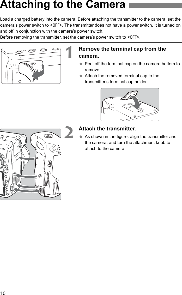 10Load a charged battery into the camera. Before attaching the transmitter to the camera, set the camera’s power switch to &lt;OFF&gt;. The transmitter does not have a power switch. It is turned on and off in conjunction with the camera’s power switch.Before removing the transmitter, set the camera’s power switch to &lt;OFF&gt;.1Remove the terminal cap from the camera. Peel off the terminal cap on the camera bottom to remove. Attach the removed terminal cap to the transmitter’s terminal cap holder.2Attach the transmitter. As shown in the figure, align the transmitter and the camera, and turn the attachment knob to attach to the camera.Attaching to the Camera