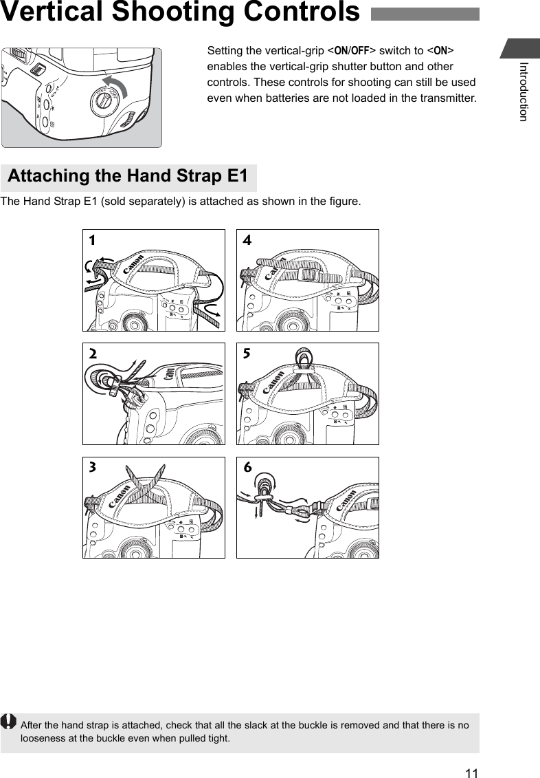 11IntroductionSetting the vertical-grip &lt;ON/OFF&gt; switch to &lt;ON&gt; enables the vertical-grip shutter button and other controls. These controls for shooting can still be used even when batteries are not loaded in the transmitter.The Hand Strap E1 (sold separately) is attached as shown in the figure.Vertical Shooting ControlsAttaching the Hand Strap E11 42 53 6After the hand strap is attached, check that all the slack at the buckle is removed and that there is nolooseness at the buckle even when pulled tight.