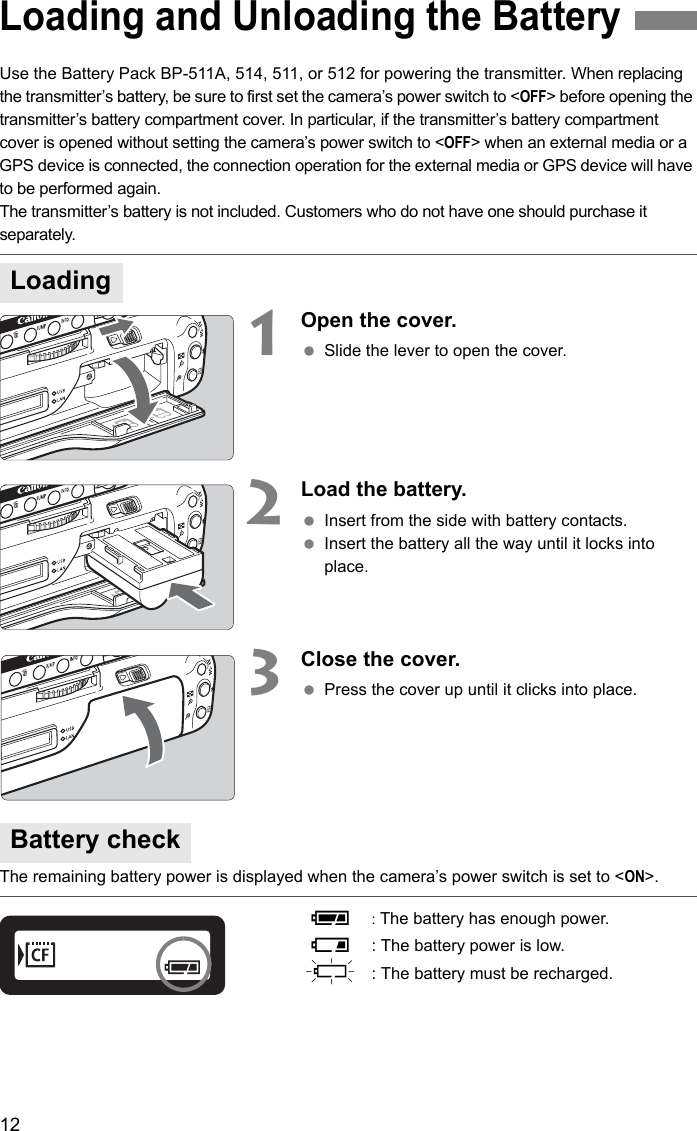 12Use the Battery Pack BP-511A, 514, 511, or 512 for powering the transmitter. When replacing the transmitter’s battery, be sure to first set the camera’s power switch to &lt;OFF&gt; before opening the transmitter’s battery compartment cover. In particular, if the transmitter’s battery compartment cover is opened without setting the camera’s power switch to &lt;OFF&gt; when an external media or a GPS device is connected, the connection operation for the external media or GPS device will have to be performed again.The transmitter’s battery is not included. Customers who do not have one should purchase it separately.1    Open the cover. Slide the lever to open the cover.2    Load the battery. Insert from the side with battery contacts. Insert the battery all the way until it locks into place.3    Close the cover. Press the cover up until it clicks into place.The remaining battery power is displayed when the camera’s power switch is set to &lt;ON&gt;.     z:The battery has enough power.x: The battery power is low.n  : The battery must be recharged.Loading and Unloading the BatteryLoadingBattery check