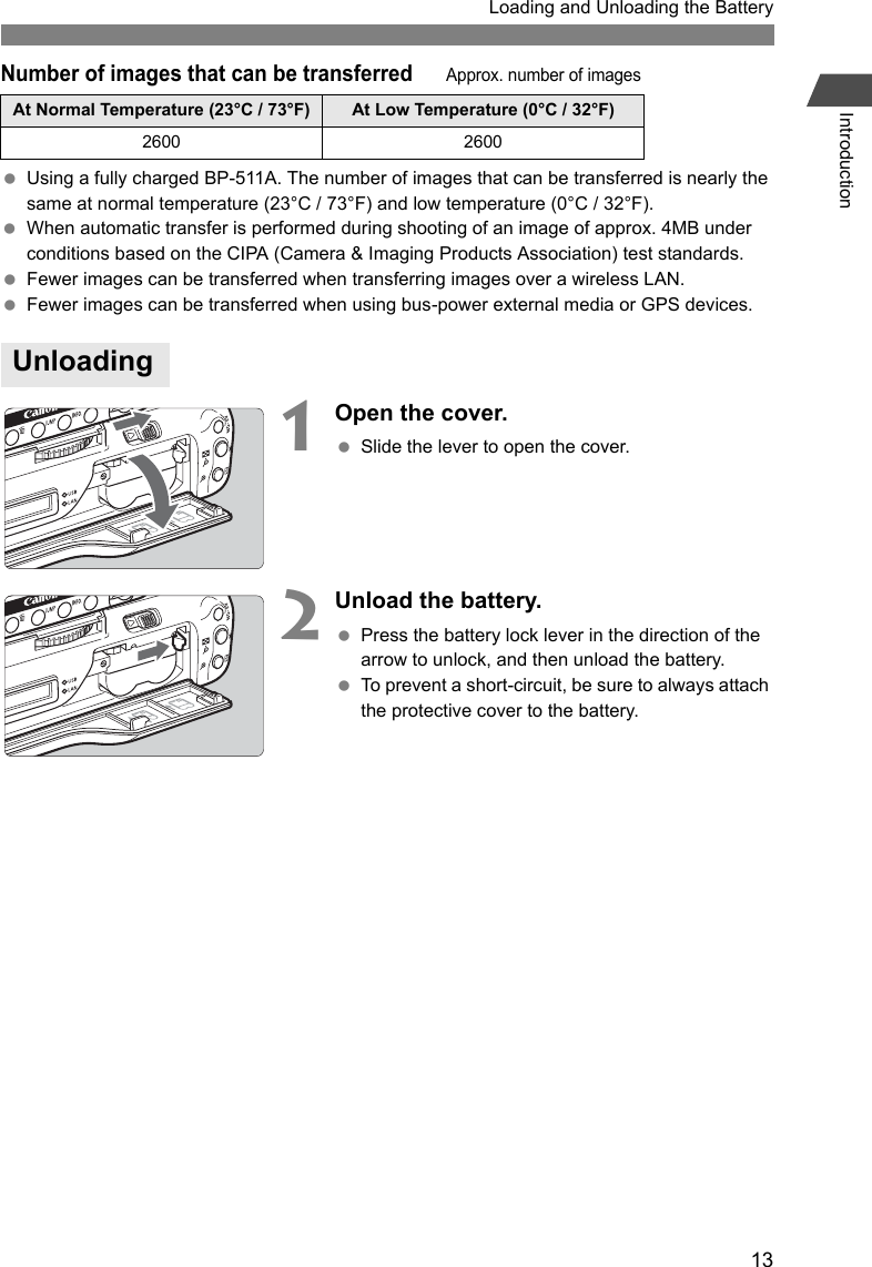 13Loading and Unloading the BatteryIntroductionNumber of images that can be transferredApprox. number of images Using a fully charged BP-511A. The number of images that can be transferred is nearly the same at normal temperature (23°C / 73°F) and low temperature (0°C / 32°F). When automatic transfer is performed during shooting of an image of approx. 4MB under conditions based on the CIPA (Camera &amp; Imaging Products Association) test standards. Fewer images can be transferred when transferring images over a wireless LAN. Fewer images can be transferred when using bus-power external media or GPS devices.1Open the cover. Slide the lever to open the cover.2Unload the battery. Press the battery lock lever in the direction of the arrow to unlock, and then unload the battery. To prevent a short-circuit, be sure to always attach the protective cover to the battery.At Normal Temperature (23°C / 73°F) At Low Temperature (0°C / 32°F)2600 2600Unloading