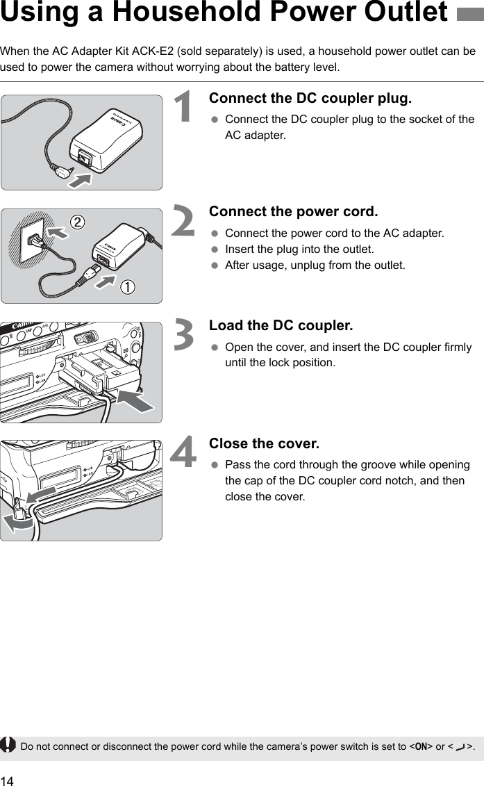 14When the AC Adapter Kit ACK-E2 (sold separately) is used, a household power outlet can be used to power the camera without worrying about the battery level.1    Connect the DC coupler plug. Connect the DC coupler plug to the socket of the AC adapter.2    Connect the power cord. Connect the power cord to the AC adapter. Insert the plug into the outlet. After usage, unplug from the outlet.3Load the DC coupler. Open the cover, and insert the DC coupler firmly until the lock position.4    Close the cover. Pass the cord through the groove while opening the cap of the DC coupler cord notch, and then close the cover.Using a Household Power OutletDo not connect or disconnect the power cord while the camera’s power switch is set to &lt;ON&gt; or &lt; &gt;.