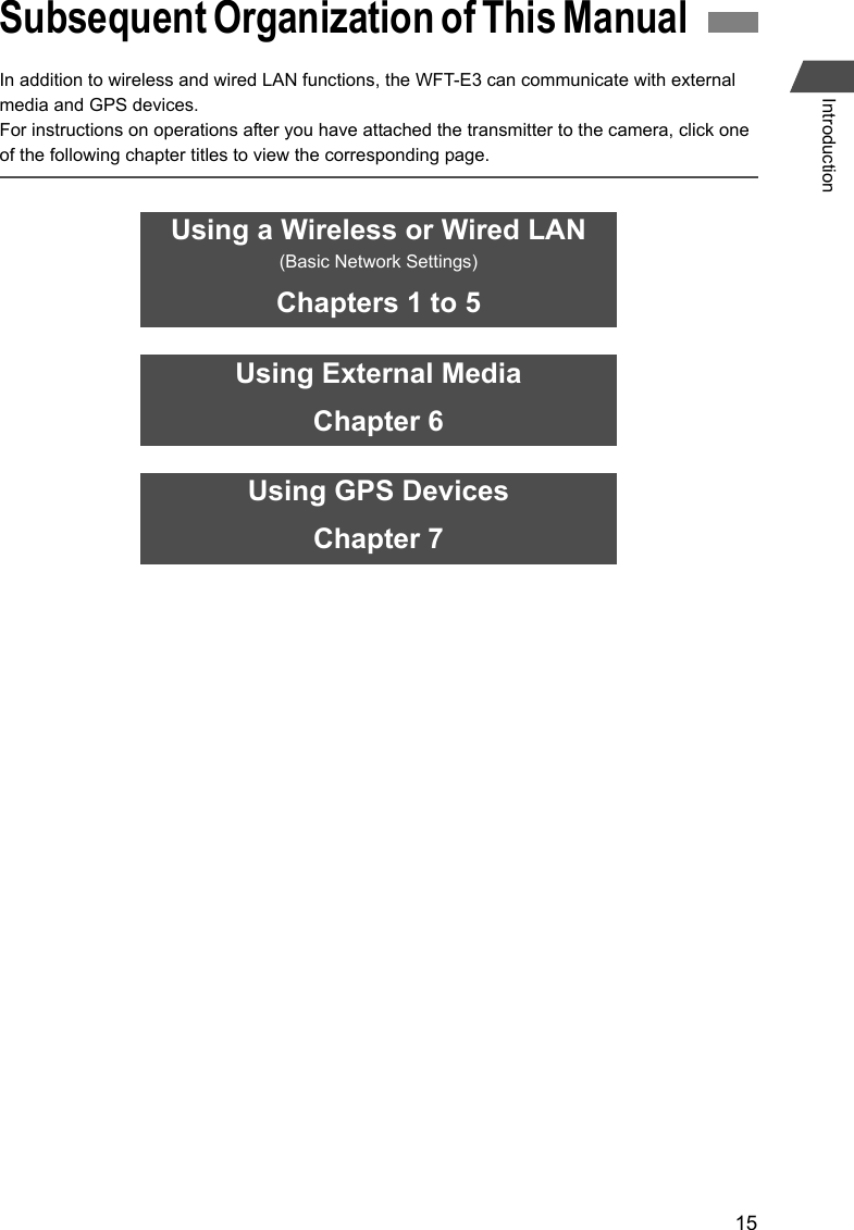 15IntroductionIn addition to wireless and wired LAN functions, the WFT-E3 can communicate with external media and GPS devices.For instructions on operations after you have attached the transmitter to the camera, click one of the following chapter titles to view the corresponding page.Subsequent Organization of This Manual Using a Wireless or Wired LAN(Basic Network Settings)Chapters 1 to 5Using External MediaChapter 6Using GPS DevicesChapter 7