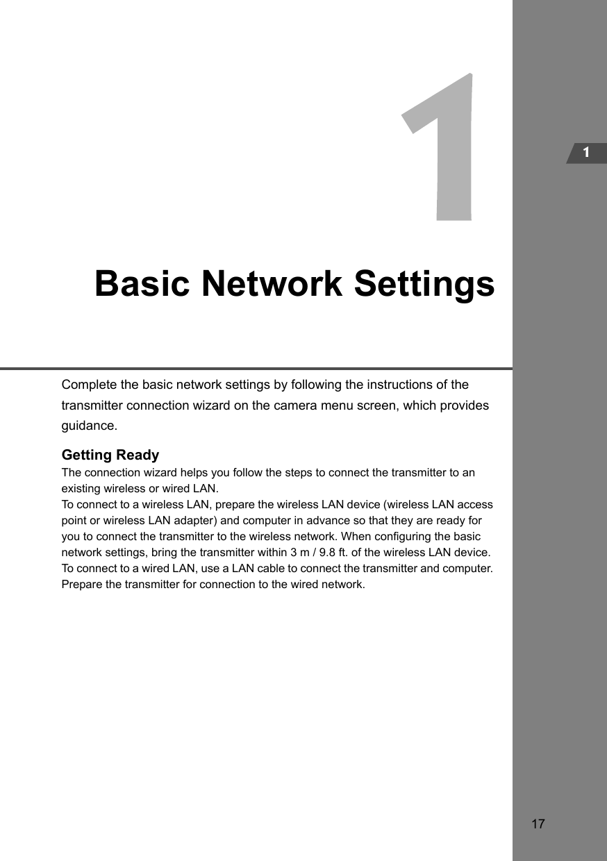 171Basic Network SettingsComplete the basic network settings by following the instructions of the transmitter connection wizard on the camera menu screen, which provides guidance.Getting ReadyThe connection wizard helps you follow the steps to connect the transmitter to an existing wireless or wired LAN.To connect to a wireless LAN, prepare the wireless LAN device (wireless LAN access point or wireless LAN adapter) and computer in advance so that they are ready for you to connect the transmitter to the wireless network. When configuring the basic network settings, bring the transmitter within 3 m / 9.8 ft. of the wireless LAN device.To connect to a wired LAN, use a LAN cable to connect the transmitter and computer. Prepare the transmitter for connection to the wired network.