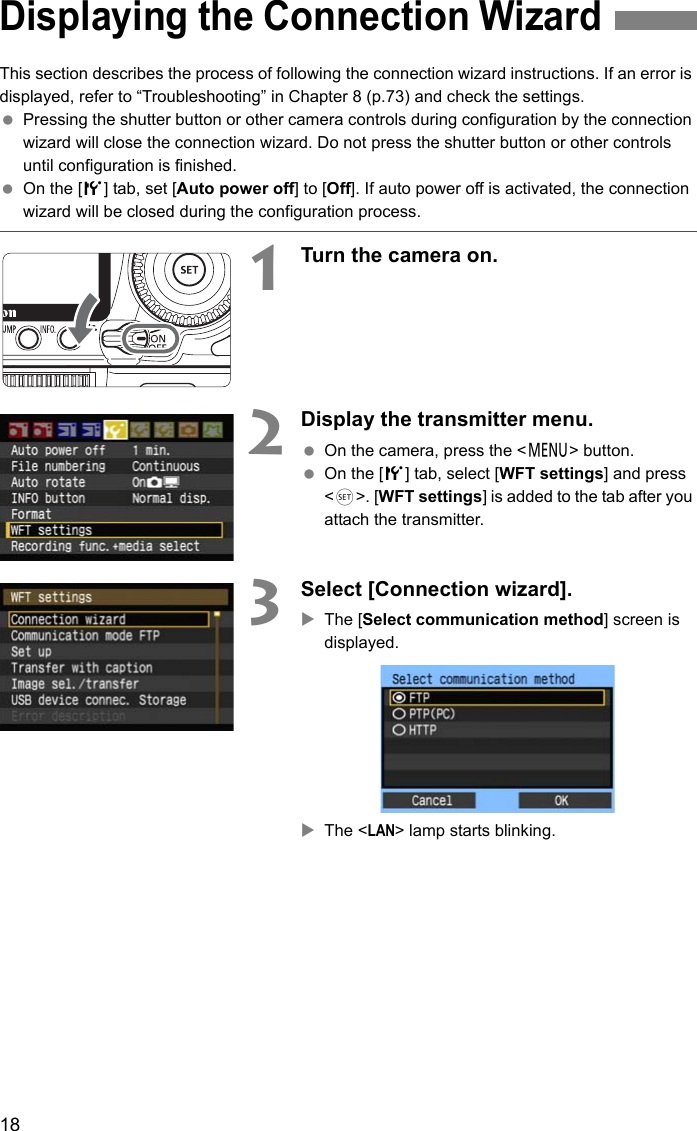 18This section describes the process of following the connection wizard instructions. If an error is displayed, refer to “Troubleshooting” in Chapter 8 (p.73) and check the settings. Pressing the shutter button or other camera controls during configuration by the connection wizard will close the connection wizard. Do not press the shutter button or other controls until configuration is finished. On the [5] tab, set [Auto power off] to [Off]. If auto power off is activated, the connection wizard will be closed during the configuration process.1Turn the camera on.2Display the transmitter menu. On the camera, press the &lt;7&gt; button. On the [5] tab, select [WFT settings] and press &lt;0&gt;. [WFT settings] is added to the tab after you attach the transmitter.3Select [Connection wizard].XThe [Select communication method] screen is displayed.XThe &lt;LAN&gt; lamp starts blinking.Displaying the Connection Wizard