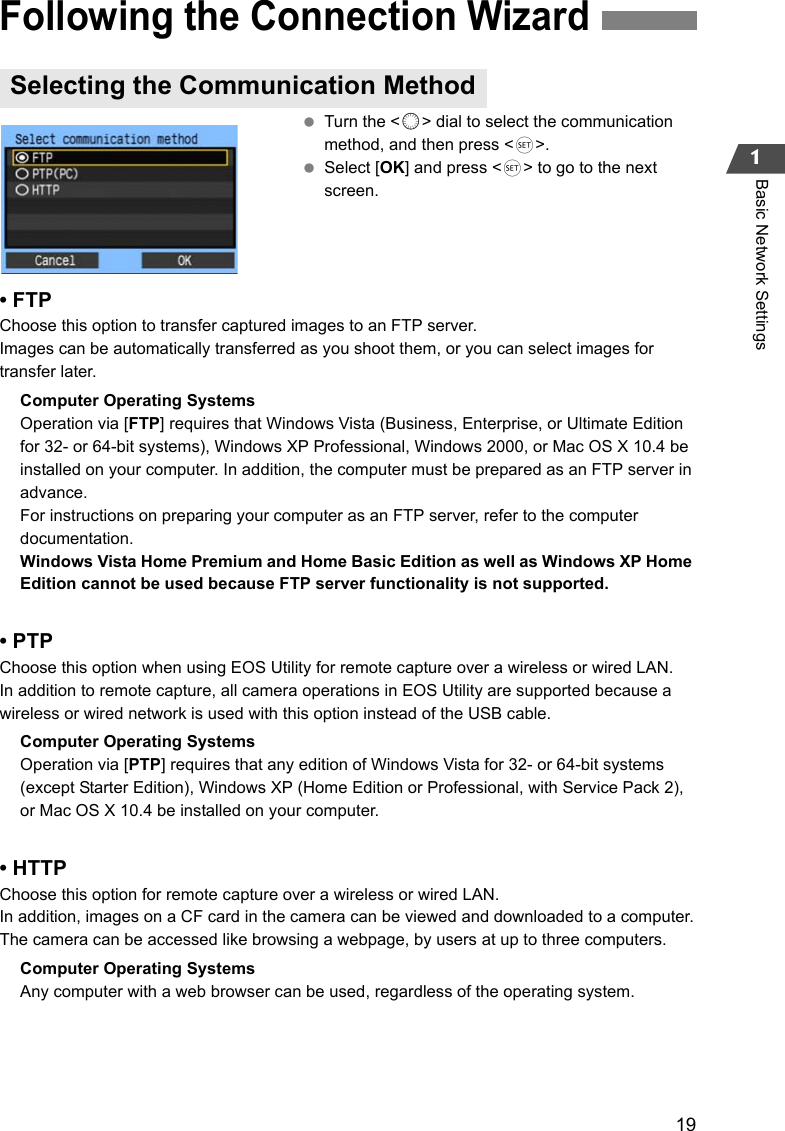 191Basic Network Settings Turn the &lt;5&gt; dial to select the communication method, and then press &lt;0&gt;. Select [OK] and press &lt;0&gt; to go to the next screen.• FTPChoose this option to transfer captured images to an FTP server.Images can be automatically transferred as you shoot them, or you can select images for transfer later.Computer Operating SystemsOperation via [FTP] requires that Windows Vista (Business, Enterprise, or Ultimate Edition for 32- or 64-bit systems), Windows XP Professional, Windows 2000, or Mac OS X 10.4 be installed on your computer. In addition, the computer must be prepared as an FTP server in advance.For instructions on preparing your computer as an FTP server, refer to the computer documentation.Windows Vista Home Premium and Home Basic Edition as well as Windows XP Home Edition cannot be used because FTP server functionality is not supported.• PTPChoose this option when using EOS Utility for remote capture over a wireless or wired LAN.In addition to remote capture, all camera operations in EOS Utility are supported because a wireless or wired network is used with this option instead of the USB cable.Computer Operating SystemsOperation via [PTP] requires that any edition of Windows Vista for 32- or 64-bit systems (except Starter Edition), Windows XP (Home Edition or Professional, with Service Pack 2), or Mac OS X 10.4 be installed on your computer.• HTTPChoose this option for remote capture over a wireless or wired LAN.In addition, images on a CF card in the camera can be viewed and downloaded to a computer.The camera can be accessed like browsing a webpage, by users at up to three computers.Computer Operating SystemsAny computer with a web browser can be used, regardless of the operating system.Following the Connection WizardSelecting the Communication Method