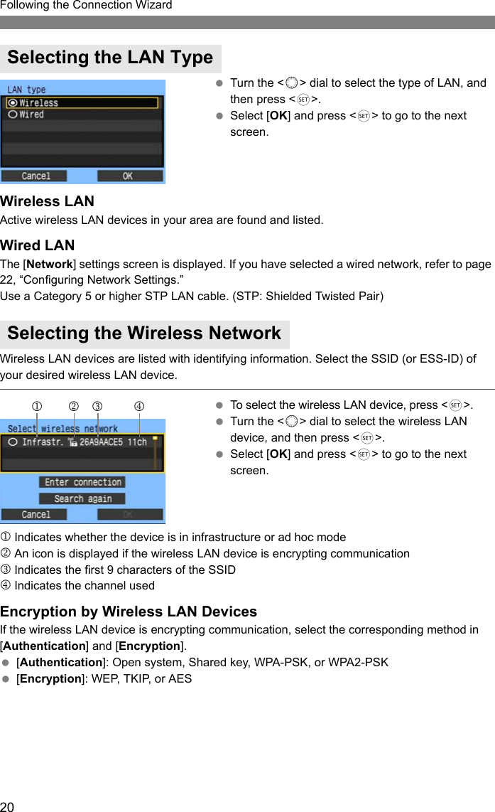 20Following the Connection Wizard Turn the &lt;5&gt; dial to select the type of LAN, and then press &lt;0&gt;. Select [OK] and press &lt;0&gt; to go to the next screen.Wireless LANActive wireless LAN devices in your area are found and listed.Wired LANThe [Network] settings screen is displayed. If you have selected a wired network, refer to page 22, “Configuring Network Settings.” Use a Category 5 or higher STP LAN cable. (STP: Shielded Twisted Pair)Wireless LAN devices are listed with identifying information. Select the SSID (or ESS-ID) of your desired wireless LAN device. To select the wireless LAN device, press &lt;0&gt;. Turn the &lt;5&gt; dial to select the wireless LAN device, and then press &lt;0&gt;. Select [OK] and press &lt;0&gt; to go to the next screen.1Indicates whether the device is in infrastructure or ad hoc mode2An icon is displayed if the wireless LAN device is encrypting communication3Indicates the first 9 characters of the SSID4Indicates the channel usedEncryption by Wireless LAN DevicesIf the wireless LAN device is encrypting communication, select the corresponding method in [Authentication] and [Encryption]. [Authentication]: Open system, Shared key, WPA-PSK, or WPA2-PSK [Encryption]: WEP, TKIP, or AESSelecting the LAN TypeSelecting the Wireless Network123 4