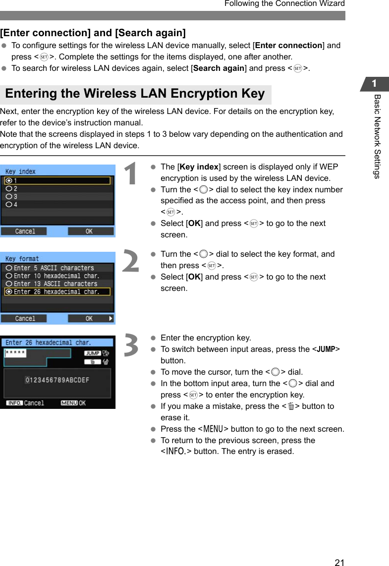 211Following the Connection WizardBasic Network Settings[Enter connection] and [Search again] To configure settings for the wireless LAN device manually, select [Enter connection] and press &lt;0&gt;. Complete the settings for the items displayed, one after another. To search for wireless LAN devices again, select [Search again] and press &lt;0&gt;.Next, enter the encryption key of the wireless LAN device. For details on the encryption key, refer to the device’s instruction manual.Note that the screens displayed in steps 1 to 3 below vary depending on the authentication and encryption of the wireless LAN device.1 The [Key index] screen is displayed only if WEP encryption is used by the wireless LAN device. Turn the &lt;5&gt; dial to select the key index number specified as the access point, and then press &lt;0&gt;. Select [OK] and press &lt;0&gt; to go to the next screen.2 Turn the &lt;5&gt; dial to select the key format, and then press &lt;0&gt;. Select [OK] and press &lt;0&gt; to go to the next screen.3 Enter the encryption key. To switch between input areas, press the &lt;JUMP&gt; button. To move the cursor, turn the &lt;5&gt; dial. In the bottom input area, turn the &lt;5&gt; dial and press &lt;0&gt; to enter the encryption key. If you make a mistake, press the &lt;L&gt; button to erase it. Press the &lt;7&gt; button to go to the next screen. To return to the previous screen, press the &lt;6&gt; button. The entry is erased.Entering the Wireless LAN Encryption Key