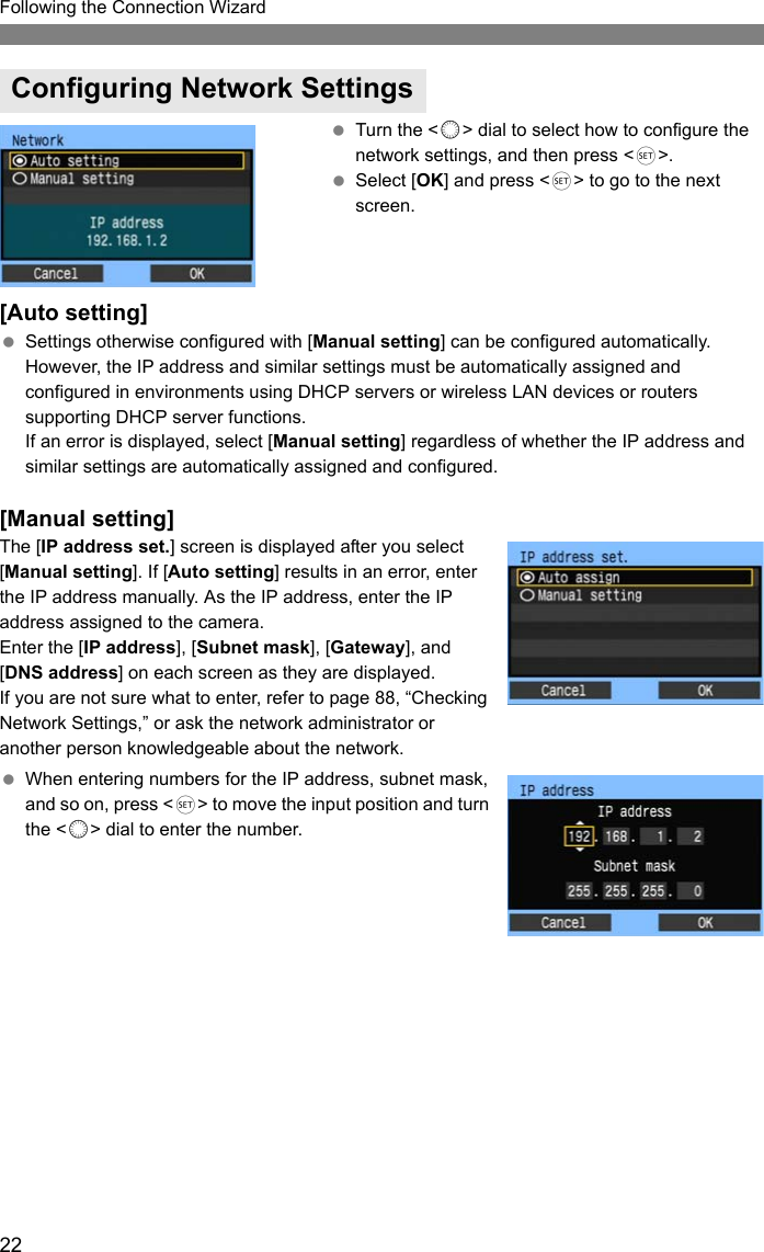 22Following the Connection Wizard Turn the &lt;5&gt; dial to select how to configure the network settings, and then press &lt;0&gt;. Select [OK] and press &lt;0&gt; to go to the next screen.[Auto setting] Settings otherwise configured with [Manual setting] can be configured automatically. However, the IP address and similar settings must be automatically assigned and configured in environments using DHCP servers or wireless LAN devices or routers supporting DHCP server functions.If an error is displayed, select [Manual setting] regardless of whether the IP address and similar settings are automatically assigned and configured.[Manual setting]The [IP address set.] screen is displayed after you select [Manual setting]. If [Auto setting] results in an error, enter the IP address manually. As the IP address, enter the IP address assigned to the camera.Enter the [IP address], [Subnet mask], [Gateway], and [DNS address] on each screen as they are displayed.If you are not sure what to enter, refer to page 88, “Checking Network Settings,” or ask the network administrator or another person knowledgeable about the network. When entering numbers for the IP address, subnet mask, and so on, press &lt;0&gt; to move the input position and turn the &lt;5&gt; dial to enter the number.Configuring Network Settings