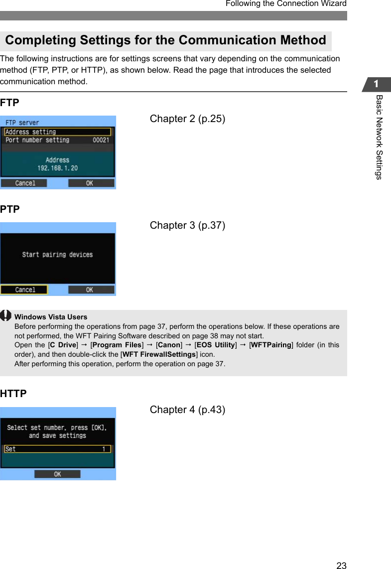 231Following the Connection WizardBasic Network SettingsThe following instructions are for settings screens that vary depending on the communication method (FTP, PTP, or HTTP), as shown below. Read the page that introduces the selected communication method.FTPChapter 2 (p.25)PTPChapter 3 (p.37)HTTPChapter 4 (p.43)Completing Settings for the Communication MethodWindows Vista UsersBefore performing the operations from page 37, perform the operations below. If these operations arenot performed, the WFT Pairing Software described on page 38 may not start.Open the [C Drive]  [Program Files]   [Canon]   [EOS Utility]  [WFTPairing] folder (in thisorder), and then double-click the [WFT FirewallSettings] icon.After performing this operation, perform the operation on page 37.