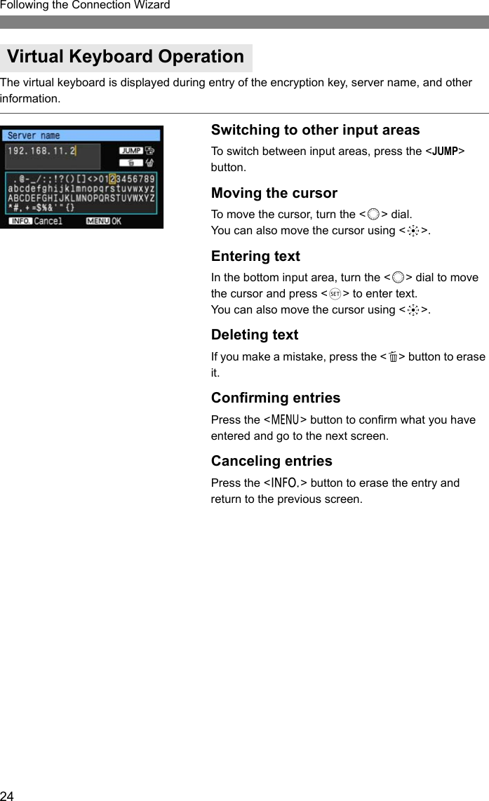 24Following the Connection WizardThe virtual keyboard is displayed during entry of the encryption key, server name, and other information.Switching to other input areasTo switch between input areas, press the &lt;JUMP&gt; button.Moving the cursorTo move the cursor, turn the &lt;5&gt; dial.You can also move the cursor using &lt;9&gt;.Entering textIn the bottom input area, turn the &lt;5&gt; dial to move the cursor and press &lt;0&gt; to enter text.You can also move the cursor using &lt;9&gt;.Deleting textIf you make a mistake, press the &lt;L&gt; button to erase it.Confirming entriesPress the &lt;7&gt; button to confirm what you have entered and go to the next screen.Canceling entriesPress the &lt;6&gt; button to erase the entry and return to the previous screen.Virtual Keyboard Operation