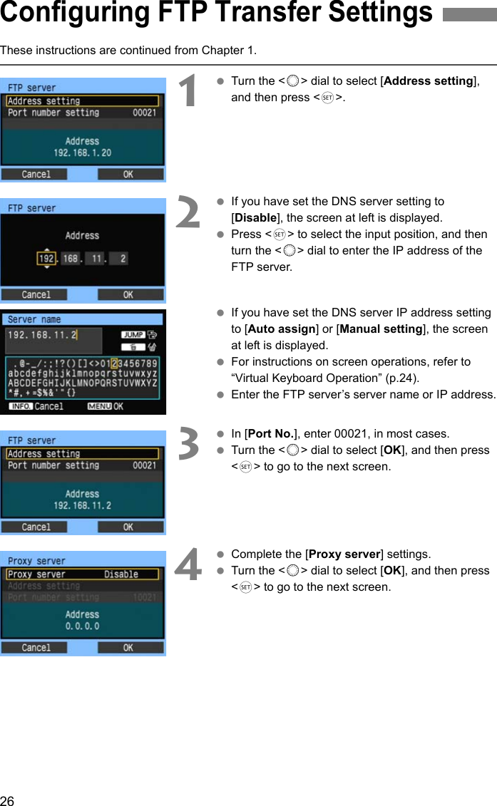 26These instructions are continued from Chapter 1.1 Turn the &lt;5&gt; dial to select [Address setting], and then press &lt;0&gt;.2 If you have set the DNS server setting to [Disable], the screen at left is displayed. Press &lt;0&gt; to select the input position, and then turn the &lt;5&gt; dial to enter the IP address of the FTP server. If you have set the DNS server IP address setting to [Auto assign] or [Manual setting], the screen at left is displayed. For instructions on screen operations, refer to “Virtual Keyboard Operation” (p.24). Enter the FTP server’s server name or IP address.3 In [Port No.], enter 00021, in most cases. Turn the &lt;5&gt; dial to select [OK], and then press &lt;0&gt; to go to the next screen.4 Complete the [Proxy server] settings. Turn the &lt;5&gt; dial to select [OK], and then press &lt;0&gt; to go to the next screen.Configuring FTP Transfer Settings