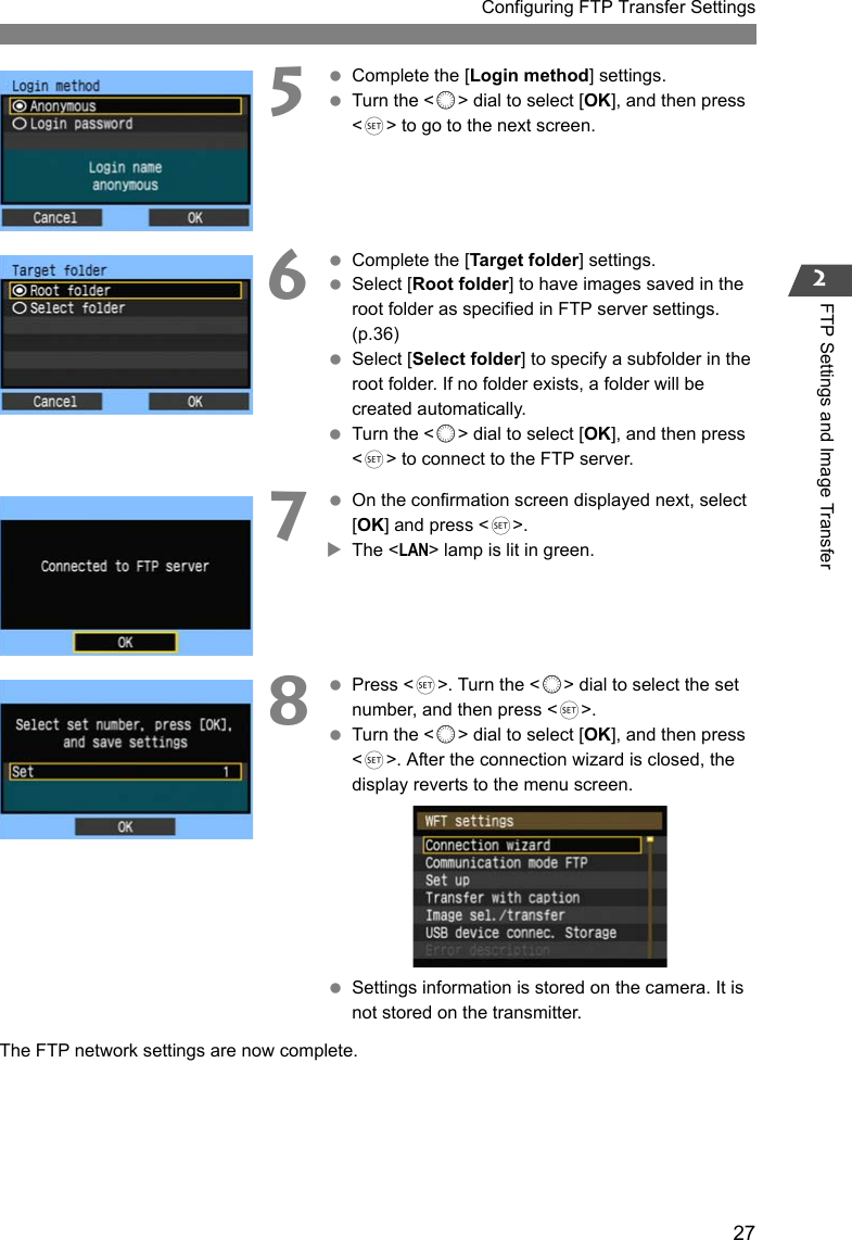 27Configuring FTP Transfer Settings2FTP Settings and Image Transfer5 Complete the [Login method] settings. Turn the &lt;5&gt; dial to select [OK], and then press &lt;0&gt; to go to the next screen.6 Complete the [Target folder] settings. Select [Root folder] to have images saved in the root folder as specified in FTP server settings. (p.36) Select [Select folder] to specify a subfolder in the root folder. If no folder exists, a folder will be created automatically. Turn the &lt;5&gt; dial to select [OK], and then press &lt;0&gt; to connect to the FTP server.7 On the confirmation screen displayed next, select [OK] and press &lt;0&gt;.XThe &lt;LAN&gt; lamp is lit in green.8 Press &lt;0&gt;. Turn the &lt;5&gt; dial to select the set number, and then press &lt;0&gt;. Turn the &lt;5&gt; dial to select [OK], and then press &lt;0&gt;. After the connection wizard is closed, the display reverts to the menu screen. Settings information is stored on the camera. It is not stored on the transmitter.The FTP network settings are now complete.