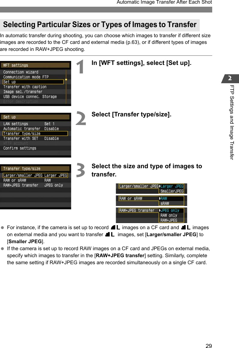 29Automatic Image Transfer After Each Shot2FTP Settings and Image TransferIn automatic transfer during shooting, you can choose which images to transfer if different size images are recorded to the CF card and external media (p.63), or if different types of images are recorded in RAW+JPEG shooting.1In [WFT settings], select [Set up].2Select [Transfer type/size].3Select the size and type of images to transfer. For instance, if the camera is set up to record 73 images on a CF card and 83 images on external media and you want to transfer 83 images, set [Larger/smaller JPEG] to [Smaller JPEG]. If the camera is set up to record RAW images on a CF card and JPEGs on external media, specify which images to transfer in the [RAW+JPEG transfer] setting. Similarly, complete the same setting if RAW+JPEG images are recorded simultaneously on a single CF card.Selecting Particular Sizes or Types of Images to Transfer