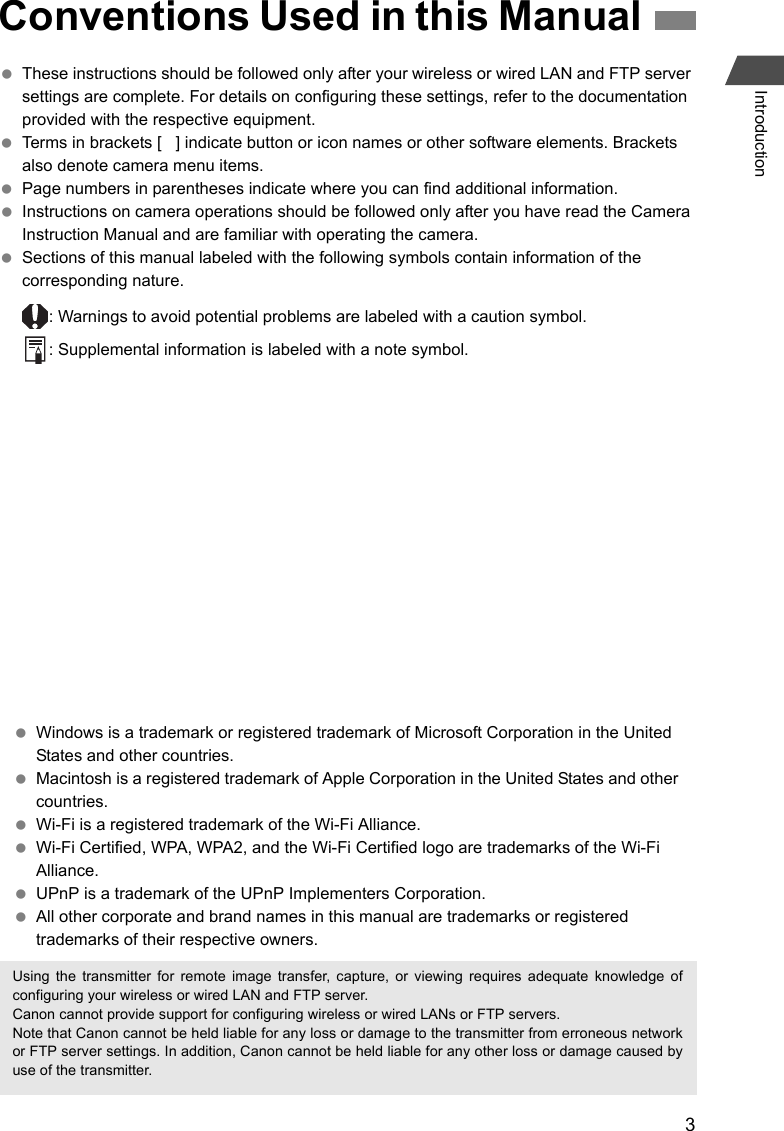 3Introduction These instructions should be followed only after your wireless or wired LAN and FTP server settings are complete. For details on configuring these settings, refer to the documentation provided with the respective equipment. Terms in brackets [   ] indicate button or icon names or other software elements. Brackets also denote camera menu items. Page numbers in parentheses indicate where you can find additional information. Instructions on camera operations should be followed only after you have read the Camera Instruction Manual and are familiar with operating the camera. Sections of this manual labeled with the following symbols contain information of the corresponding nature.: Warnings to avoid potential problems are labeled with a caution symbol.: Supplemental information is labeled with a note symbol.Conventions Used in this Manual Windows is a trademark or registered trademark of Microsoft Corporation in the United States and other countries. Macintosh is a registered trademark of Apple Corporation in the United States and other countries. Wi-Fi is a registered trademark of the Wi-Fi Alliance. Wi-Fi Certified, WPA, WPA2, and the Wi-Fi Certified logo are trademarks of the Wi-Fi Alliance. UPnP is a trademark of the UPnP Implementers Corporation. All other corporate and brand names in this manual are trademarks or registered trademarks of their respective owners.Using the transmitter for remote image transfer, capture, or viewing requires adequate knowledge ofconfiguring your wireless or wired LAN and FTP server.Canon cannot provide support for configuring wireless or wired LANs or FTP servers.Note that Canon cannot be held liable for any loss or damage to the transmitter from erroneous networkor FTP server settings. In addition, Canon cannot be held liable for any other loss or damage caused byuse of the transmitter.