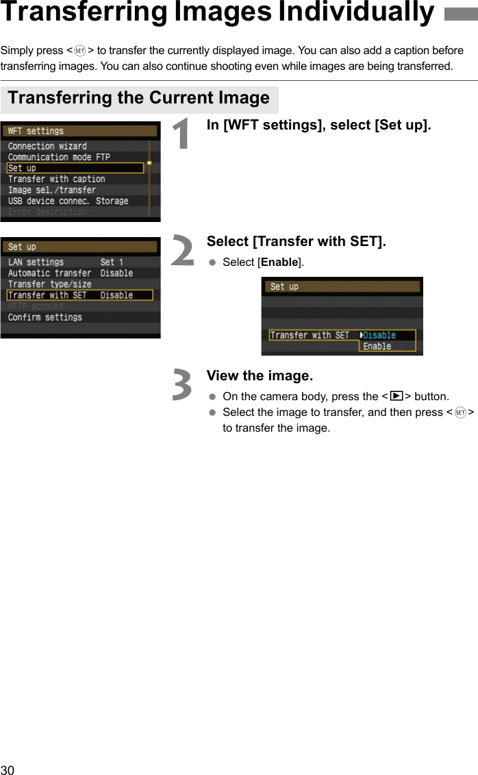30Simply press &lt;0&gt; to transfer the currently displayed image. You can also add a caption before transferring images. You can also continue shooting even while images are being transferred.1In [WFT settings], select [Set up].2Select [Transfer with SET]. Select [Enable].3View the image. On the camera body, press the &lt;x&gt; button. Select the image to transfer, and then press &lt;0&gt; to transfer the image.Transferring Images IndividuallyTransferring the Current Image