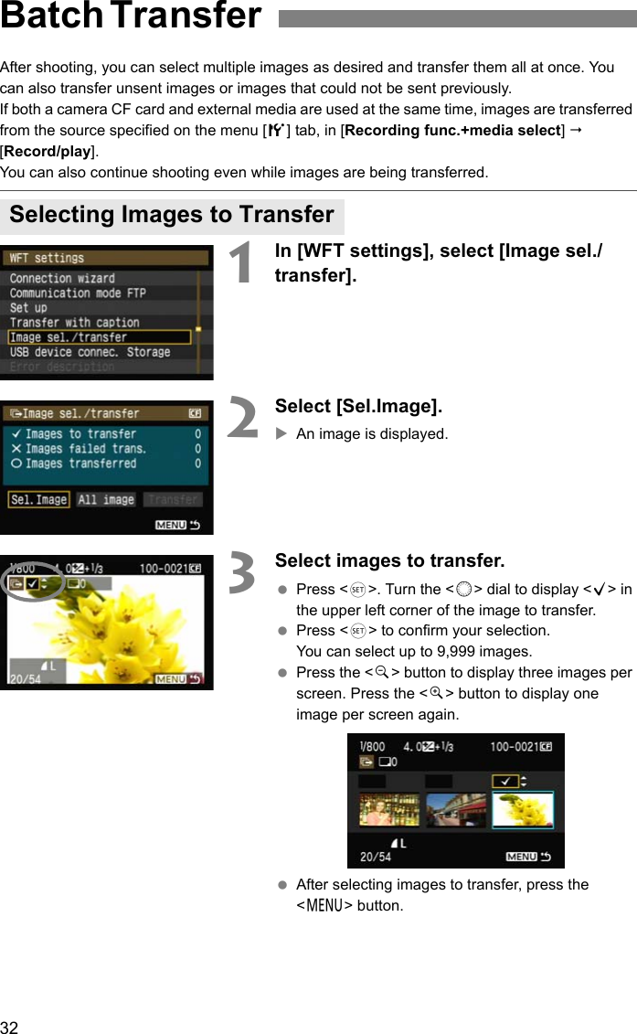 32After shooting, you can select multiple images as desired and transfer them all at once. You can also transfer unsent images or images that could not be sent previously.If both a camera CF card and external media are used at the same time, images are transferred from the source specified on the menu [5] tab, in [Recording func.+media select]  [Record/play].You can also continue shooting even while images are being transferred. 1In [WFT settings], select [Image sel./transfer].2Select [Sel.Image].XAn image is displayed.3Select images to transfer. Press &lt;0&gt;. Turn the &lt;5&gt; dial to display &lt;X&gt; in the upper left corner of the image to transfer. Press &lt;0&gt; to confirm your selection.You can select up to 9,999 images. Press the &lt;y&gt; button to display three images per screen. Press the &lt;u&gt; button to display one image per screen again. After selecting images to transfer, press the &lt;7&gt; button.Batch Transfer Selecting Images to Transfer