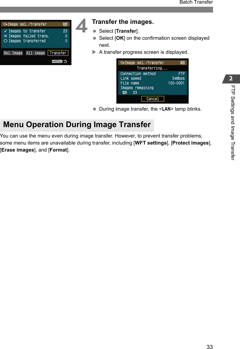 33Batch Transfer2FTP Settings and Image Transfer4Transfer the images. Select [Transfer]. Select [OK] on the confirmation screen displayed next.XA transfer progress screen is displayed. During image transfer, the &lt;LAN&gt; lamp blinks.You can use the menu even during image transfer. However, to prevent transfer problems, some menu items are unavailable during transfer, including [WFT settings], [Protect images], [Erase images], and [Format].Menu Operation During Image Transfer