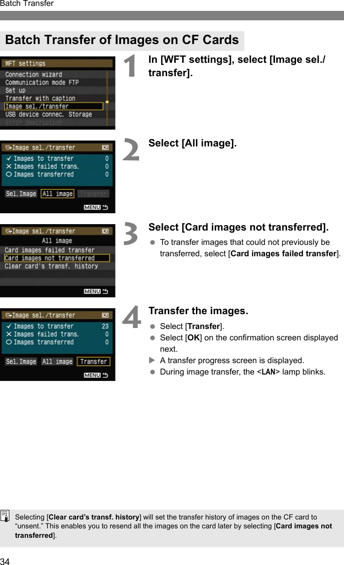 34Batch Transfer1In [WFT settings], select [Image sel./transfer].2Select [All image].3Select [Card images not transferred]. To transfer images that could not previously be transferred, select [Card images failed transfer].4Transfer the images. Select [Transfer]. Select [OK] on the confirmation screen displayed next.XA transfer progress screen is displayed. During image transfer, the &lt;LAN&gt; lamp blinks.Batch Transfer of Images on CF CardsSelecting [Clear card’s transf. history] will set the transfer history of images on the CF card to “unsent.” This enables you to resend all the images on the card later by selecting [Card images not transferred].