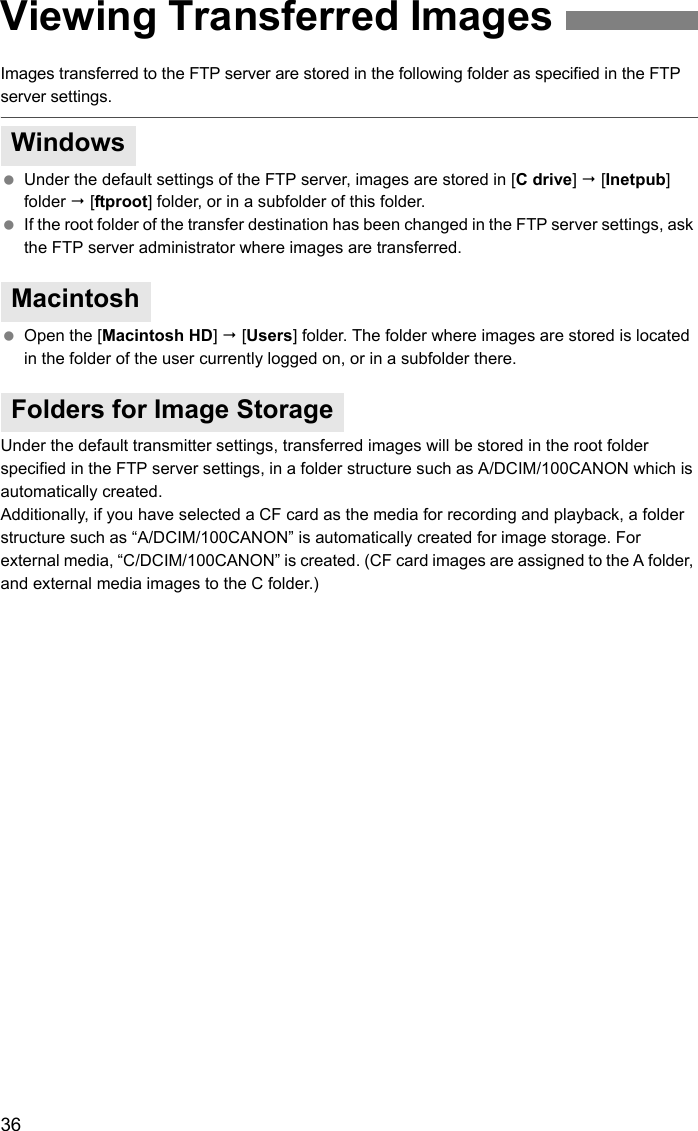 36Images transferred to the FTP server are stored in the following folder as specified in the FTP server settings. Under the default settings of the FTP server, images are stored in [C drive]  [Inetpub] folder  [ftproot] folder, or in a subfolder of this folder. If the root folder of the transfer destination has been changed in the FTP server settings, ask the FTP server administrator where images are transferred. Open the [Macintosh HD]  [Users] folder. The folder where images are stored is located in the folder of the user currently logged on, or in a subfolder there.Under the default transmitter settings, transferred images will be stored in the root folder specified in the FTP server settings, in a folder structure such as A/DCIM/100CANON which is automatically created.Additionally, if you have selected a CF card as the media for recording and playback, a folder structure such as “A/DCIM/100CANON” is automatically created for image storage. For external media, “C/DCIM/100CANON” is created. (CF card images are assigned to the A folder, and external media images to the C folder.) Viewing Transferred ImagesWindowsMacintoshFolders for Image Storage