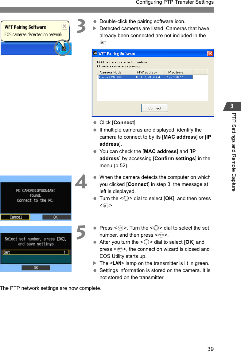 39Configuring PTP Transfer Settings3PTP Settings and Remote Capture3 Double-click the pairing software icon.XDetected cameras are listed. Cameras that have already been connected are not included in the list. Click [Connect]. If multiple cameras are displayed, identify the camera to connect to by its [MAC address] or [IP address]. You can check the [MAC address] and [IP address] by accessing [Confirm settings] in the menu (p.52).4 When the camera detects the computer on which you clicked [Connect] in step 3, the message at left is displayed. Turn the &lt;5&gt; dial to select [OK], and then press &lt;0&gt;.5 Press &lt;0&gt;. Turn the &lt;5&gt; dial to select the set number, and then press &lt;0&gt;. After you turn the &lt;5&gt; dial to select [OK] and press &lt;0&gt;, the connection wizard is closed and EOS Utility starts up.XThe &lt;LAN&gt; lamp on the transmitter is lit in green. Settings information is stored on the camera. It is not stored on the transmitter.The PTP network settings are now complete.