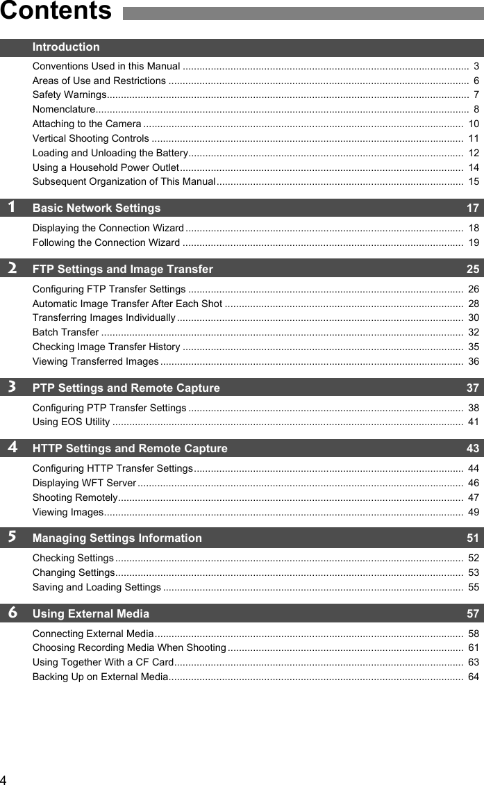 4IntroductionConventions Used in this Manual ......................................................................................................  3Areas of Use and Restrictions ...........................................................................................................  6Safety Warnings.................................................................................................................................  7Nomenclature.....................................................................................................................................  8Attaching to the Camera ..................................................................................................................  10Vertical Shooting Controls ...............................................................................................................  11Loading and Unloading the Battery..................................................................................................  12Using a Household Power Outlet.....................................................................................................  14Subsequent Organization of This Manual........................................................................................  151Basic Network Settings  17Displaying the Connection Wizard ...................................................................................................  18Following the Connection Wizard ....................................................................................................  192FTP Settings and Image Transfer  25Configuring FTP Transfer Settings ..................................................................................................  26Automatic Image Transfer After Each Shot .....................................................................................  28Transferring Images Individually ......................................................................................................  30Batch Transfer .................................................................................................................................  32Checking Image Transfer History ....................................................................................................  35Viewing Transferred Images ............................................................................................................  363PTP Settings and Remote Capture  37Configuring PTP Transfer Settings ..................................................................................................  38Using EOS Utility .............................................................................................................................  414HTTP Settings and Remote Capture  43Configuring HTTP Transfer Settings................................................................................................  44Displaying WFT Server ....................................................................................................................  46Shooting Remotely...........................................................................................................................  47Viewing Images................................................................................................................................  495Managing Settings Information   51Checking Settings ............................................................................................................................  52Changing Settings............................................................................................................................  53Saving and Loading Settings ...........................................................................................................  556Using External Media  57Connecting External Media..............................................................................................................  58Choosing Recording Media When Shooting ....................................................................................  61Using Together With a CF Card.......................................................................................................  63Backing Up on External Media.........................................................................................................  64Contents