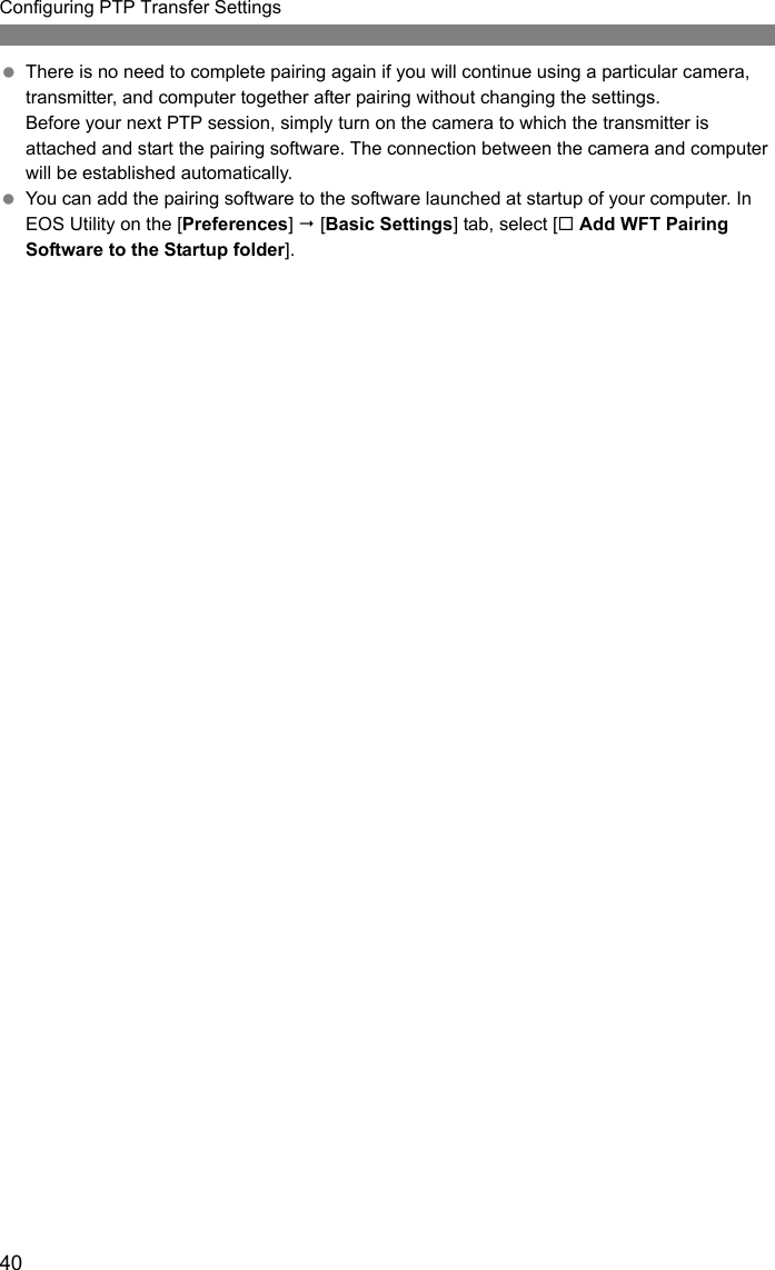 40Configuring PTP Transfer Settings There is no need to complete pairing again if you will continue using a particular camera, transmitter, and computer together after pairing without changing the settings.Before your next PTP session, simply turn on the camera to which the transmitter is attached and start the pairing software. The connection between the camera and computer will be established automatically. You can add the pairing software to the software launched at startup of your computer. In EOS Utility on the [Preferences]  [Basic Settings] tab, select [ Add WFT Pairing Software to the Startup folder].