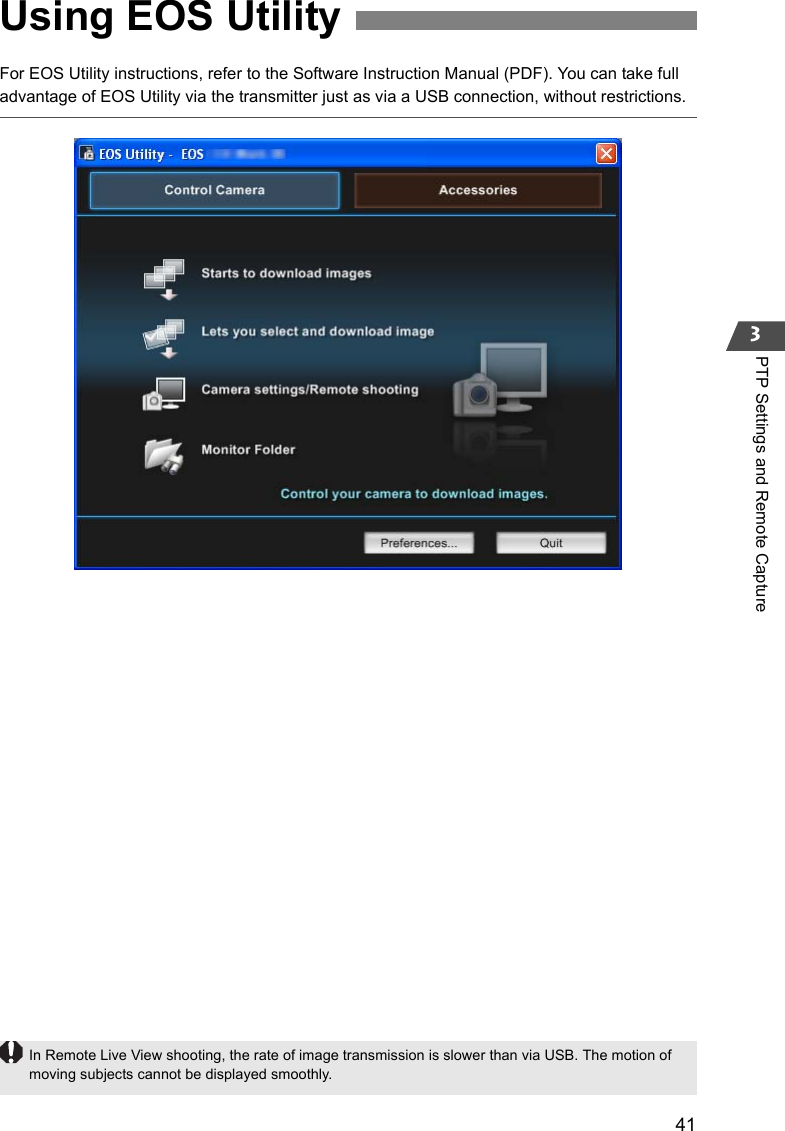 413PTP Settings and Remote CaptureFor EOS Utility instructions, refer to the Software Instruction Manual (PDF). You can take full advantage of EOS Utility via the transmitter just as via a USB connection, without restrictions.Using EOS UtilityIn Remote Live View shooting, the rate of image transmission is slower than via USB. The motion of moving subjects cannot be displayed smoothly.