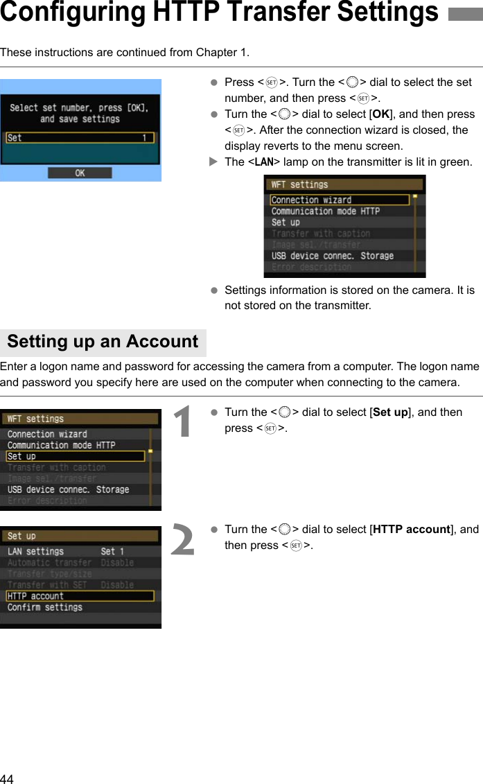 44These instructions are continued from Chapter 1. Press &lt;0&gt;. Turn the &lt;5&gt; dial to select the set number, and then press &lt;0&gt;. Turn the &lt;5&gt; dial to select [OK], and then press &lt;0&gt;. After the connection wizard is closed, the display reverts to the menu screen.XThe &lt;LAN&gt; lamp on the transmitter is lit in green. Settings information is stored on the camera. It is not stored on the transmitter.Enter a logon name and password for accessing the camera from a computer. The logon name and password you specify here are used on the computer when connecting to the camera.1 Turn the &lt;5&gt; dial to select [Set up], and then press &lt;0&gt;.2 Turn the &lt;5&gt; dial to select [HTTP account], and then press &lt;0&gt;.Configuring HTTP Transfer SettingsSetting up an Account