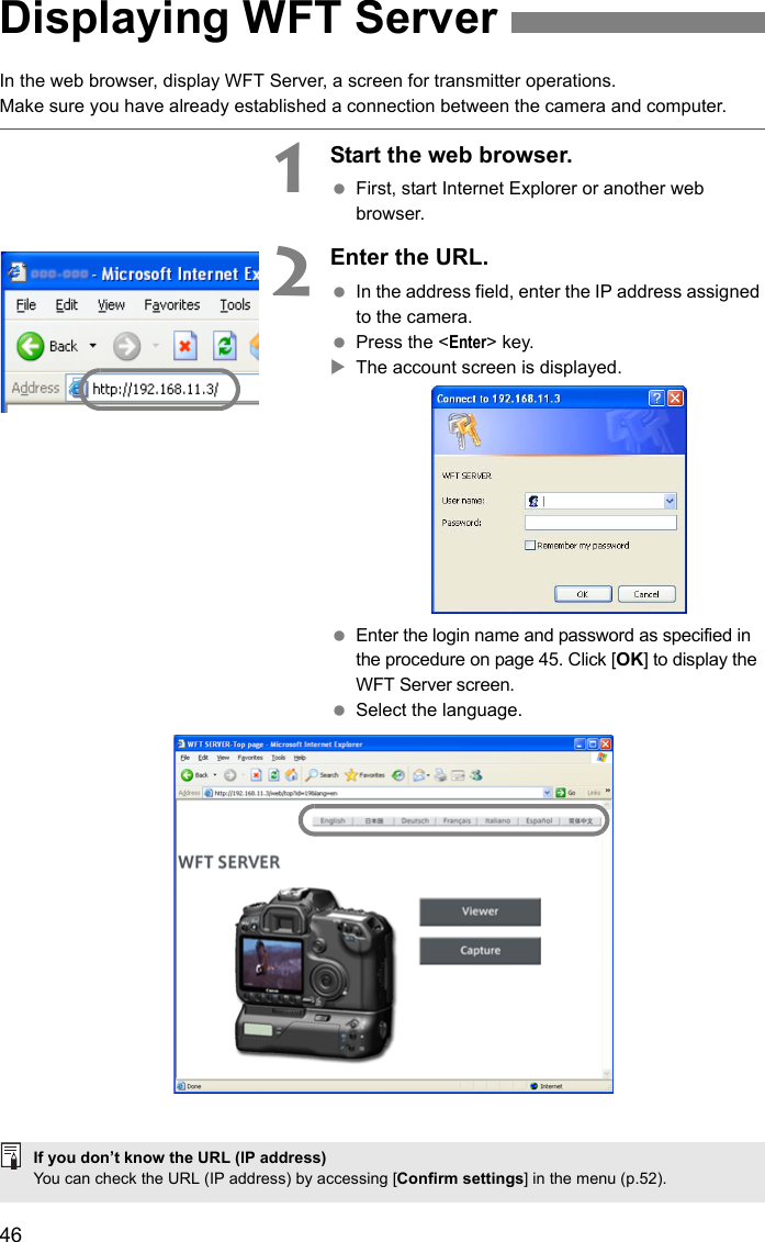 46In the web browser, display WFT Server, a screen for transmitter operations.Make sure you have already established a connection between the camera and computer.1Start the web browser. First, start Internet Explorer or another web browser.2Enter the URL. In the address field, enter the IP address assigned to the camera. Press the &lt;Enter&gt; key.XThe account screen is displayed. Enter the login name and password as specified in the procedure on page 45. Click [OK] to display the WFT Server screen. Select the language.Displaying WFT ServerIf you don’t know the URL (IP address)You can check the URL (IP address) by accessing [Confirm settings] in the menu (p.52).