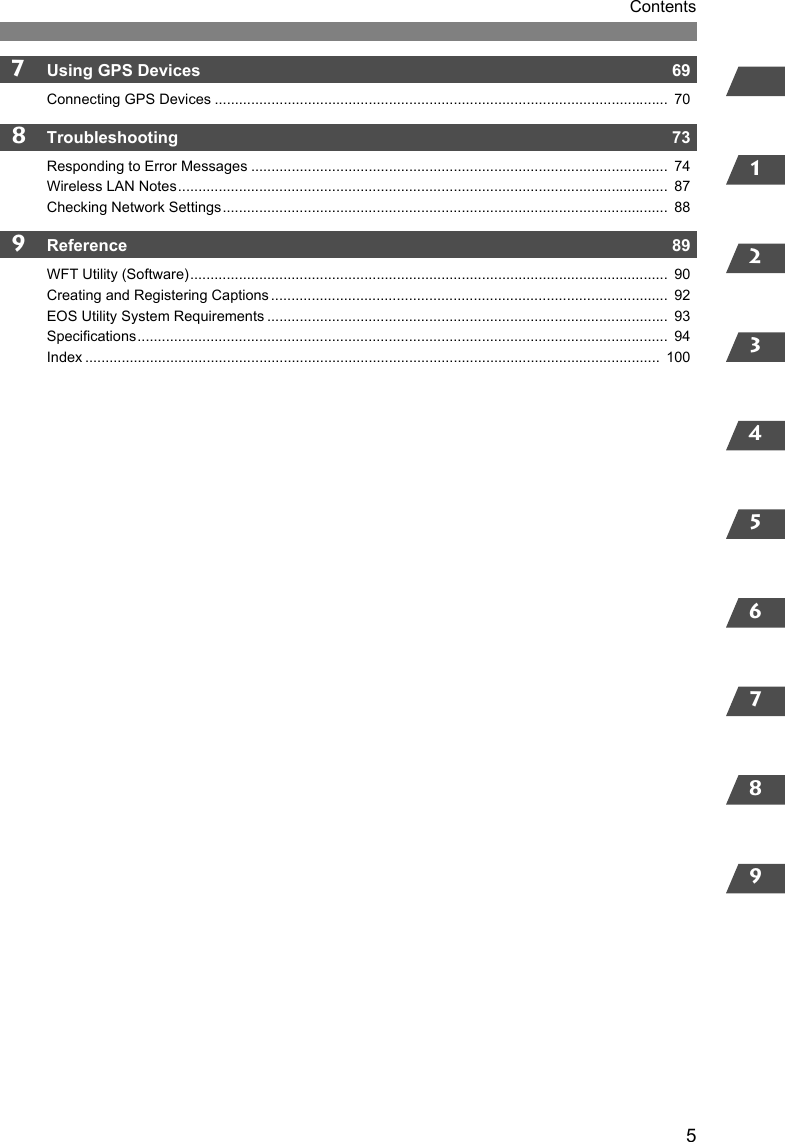 12345678957Using GPS Devices  69Connecting GPS Devices ................................................................................................................  708Troubleshooting  73Responding to Error Messages .......................................................................................................  74Wireless LAN Notes.........................................................................................................................  87Checking Network Settings..............................................................................................................  889Reference  89WFT Utility (Software)......................................................................................................................  90Creating and Registering Captions ..................................................................................................  92EOS Utility System Requirements ...................................................................................................  93Specifications...................................................................................................................................  94Index ..............................................................................................................................................  100Contents
