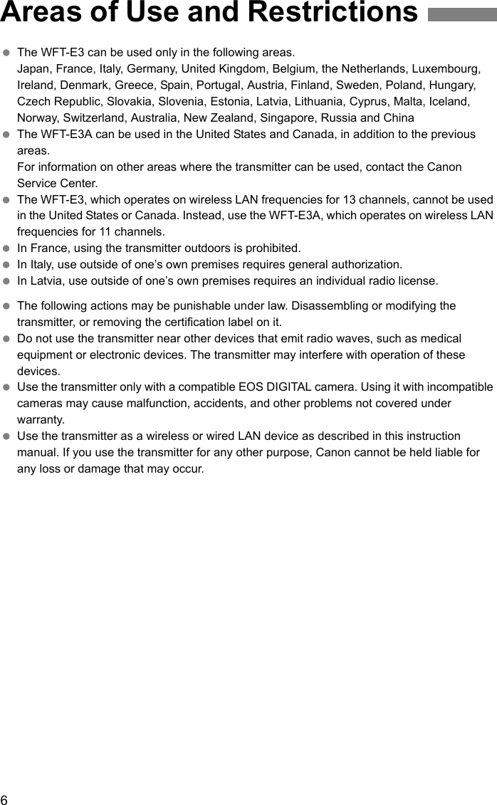 6 The WFT-E3 can be used only in the following areas.Japan, France, Italy, Germany, United Kingdom, Belgium, the Netherlands, Luxembourg, Ireland, Denmark, Greece, Spain, Portugal, Austria, Finland, Sweden, Poland, Hungary, Czech Republic, Slovakia, Slovenia, Estonia, Latvia, Lithuania, Cyprus, Malta, Iceland, Norway, Switzerland, Australia, New Zealand, Singapore, Russia and China The WFT-E3A can be used in the United States and Canada, in addition to the previous areas.For information on other areas where the transmitter can be used, contact the Canon Service Center. The WFT-E3, which operates on wireless LAN frequencies for 13 channels, cannot be used in the United States or Canada. Instead, use the WFT-E3A, which operates on wireless LAN frequencies for 11 channels. In France, using the transmitter outdoors is prohibited. In Italy, use outside of one’s own premises requires general authorization. In Latvia, use outside of one’s own premises requires an individual radio license. The following actions may be punishable under law. Disassembling or modifying the transmitter, or removing the certification label on it. Do not use the transmitter near other devices that emit radio waves, such as medical equipment or electronic devices. The transmitter may interfere with operation of these devices. Use the transmitter only with a compatible EOS DIGITAL camera. Using it with incompatible cameras may cause malfunction, accidents, and other problems not covered under warranty. Use the transmitter as a wireless or wired LAN device as described in this instruction manual. If you use the transmitter for any other purpose, Canon cannot be held liable for any loss or damage that may occur.Areas of Use and Restrictions