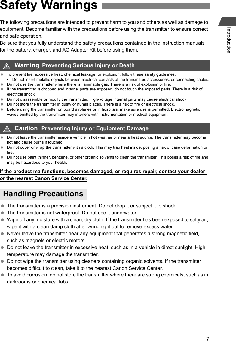 7IntroductionThe following precautions are intended to prevent harm to you and others as well as damage to equipment. Become familiar with the precautions before using the transmitter to ensure correct and safe operation.Be sure that you fully understand the safety precautions contained in the instruction manuals for the battery, charger, and AC Adapter Kit before using them. To prevent fire, excessive heat, chemical leakage, or explosion, follow these safety guidelines.• Do not insert metallic objects between electrical contacts of the transmitter, accessories, or connecting cables. Do not use the transmitter where there is flammable gas. There is a risk of explosion or fire. If the transmitter is dropped and internal parts are exposed, do not touch the exposed parts. There is a risk of electrical shock. Do not disassemble or modify the transmitter. High-voltage internal parts may cause electrical shock. Do not store the transmitter in dusty or humid places. There is a risk of fire or electrical shock. Before using the transmitter on board airplanes or in hospitals, make sure use is permitted. Electromagnetic waves emitted by the transmitter may interfere with instrumentation or medical equipment. Do not leave the transmitter inside a vehicle in hot weather or near a heat source. The transmitter may become hot and cause burns if touched. Do not cover or wrap the transmitter with a cloth. This may trap heat inside, posing a risk of case deformation or fire. Do not use paint thinner, benzene, or other organic solvents to clean the transmitter. This poses a risk of fire and may be hazardous to your health.If the product malfunctions, becomes damaged, or requires repair, contact your dealer or the nearest Canon Service Center. The transmitter is a precision instrument. Do not drop it or subject it to shock. The transmitter is not waterproof. Do not use it underwater. Wipe off any moisture with a clean, dry cloth. If the transmitter has been exposed to salty air, wipe it with a clean damp cloth after wringing it out to remove excess water. Never leave the transmitter near any equipment that generates a strong magnetic field, such as magnets or electric motors. Do not leave the transmitter in excessive heat, such as in a vehicle in direct sunlight. High temperature may damage the transmitter. Do not wipe the transmitter using cleaners containing organic solvents. If the transmitter becomes difficult to clean, take it to the nearest Canon Service Center. To avoid corrosion, do not store the transmitter where there are strong chemicals, such as in darkrooms or chemical labs.Safety WarningsWarning  Preventing Serious Injury or DeathCaution  Preventing Injury or Equipment DamageHandling Precautions