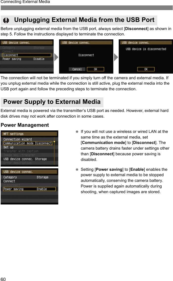 60Connecting External MediaBefore unplugging external media from the USB port, always select [Disconnect] as shown in step 5. Follow the instructions displayed to terminate the connection.The connection will not be terminated if you simply turn off the camera and external media. If you unplug external media while the connection is still active, plug the external media into the USB port again and follow the preceding steps to terminate the connection.External media is powered via the transmitter’s USB port as needed. However, external hard disk drives may not work after connection in some cases.Power Management If you will not use a wireless or wired LAN at the same time as the external media, set [Communication mode] to [Disconnect]. The camera battery drains faster under settings other than [Disconnect] because power saving is disabled. Setting [Power saving] to [Enable] enables the power supply to external media to be stopped automatically, conserving the camera battery. Power is supplied again automatically during shooting, when captured images are stored.Unplugging External Media from the USB PortPower Supply to External Media