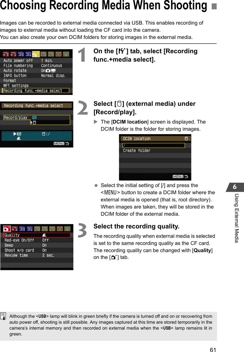 616Using External MediaImages can be recorded to external media connected via USB. This enables recording of images to external media without loading the CF card into the camera.You can also create your own DCIM folders for storing images in the external media.1On the [5] tab, select [Recording func.+media select]. 2Select [u] (external media) under [Record/play].XThe [DCIM location] screen is displayed. The DCIM folder is the folder for storing images. Select the initial setting of [/] and press the &lt;7&gt; button to create a DCIM folder where the external media is opened (that is, root directory). When images are taken, they will be stored in the DCIM folder of the external media.3Select the recording quality.The recording quality when external media is selected is set to the same recording quality as the CF card.The recording quality can be changed with [Quality] on the [1] tab.Choosing Recording Media When ShootingAlthough the &lt;USB&gt; lamp will blink in green briefly if the camera is turned off and on or recovering fromauto power off, shooting is still possible. Any images captured at this time are stored temporarily in thecamera’s internal memory and then recorded on external media when the &lt;USB&gt; lamp remains lit ingreen.